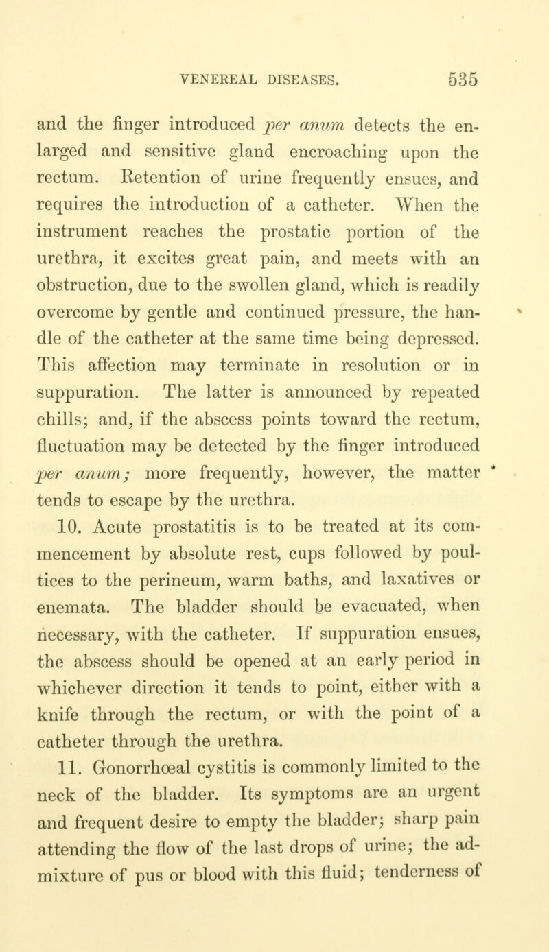 and the finger introduced per anum detects the en- larged and sensitive gland encroaching upon the rectum. Retention of urine frequently ensues, and requires the introduction of a catheter. When the instrument reaches the prostatic portion of the urethra, it excites great pain, and meets with an obstruction, due to the swollen gland, which is readily overcome by gentle and continued pressure, the han- dle of the catheter at the same time being depressed. This affection may terminate in resolution or in suppuration. The latter is announced by repeated chills; and, if the abscess points toward the rectum, fluctuation may be detected by the finger introduced per anum; more frequently, however, the matter tends to escape by the urethra. 10. Acute prostatitis is to be treated at its com- mencement by absolute rest, cups followed by poul- tices to the perineum, warm baths, and laxatives or enemata. The bladder should be evacuated, when necessary, with the catheter. If suppuration ensues, the abscess should be opened at an early period in whichever direction it tends to point, either with a knife through the rectum, or with the point of a catheter through the urethra. 11. Gonorrhoeal cystitis is commonly limited to the neck of the bladder. Its symptoms are an urgent and frequent desire to empty the bladder; sharp pain attending the flow of the last drops of urine; the ad- mixture of pus or blood with this fluid; tenderness of