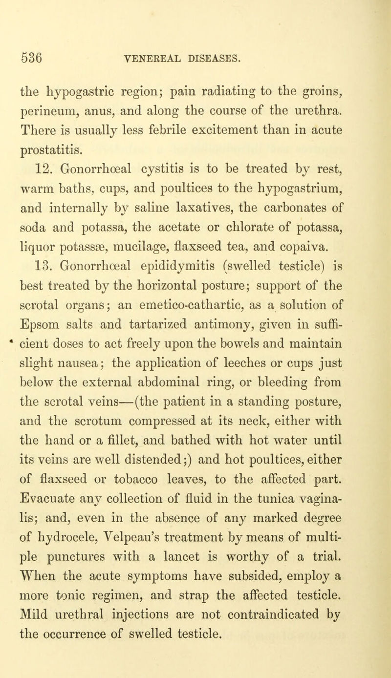 the hypogastric region; pain radiating to the groins, perineum, anus, and along the course of the urethra. There is usually less febrile excitement than in acute prostatitis. 12. Gonorrhoeal cystitis is to be treated by rest, warm baths, cups, and poultices to the hypogastrium, and internally by saline laxatives, the carbonates of soda and potassa, the acetate or chlorate of potassa, liquor potassae, mucilage, flaxseed tea, and copaiva. 13. Gonorrhoeal epididymitis (swelled testicle) is best treated by the horizontal posture; support of the scrotal organs; an emetico-cathartic, as a solution of Epsom salts and tartarized antimony, given in suffi- * cient doses to act freely upon the bowels and maintain slight nausea; the application of leeches or cups just below the external abdominal ring, or bleeding from the scrotal veins—(the patient in a standing posture, and the scrotum compressed at its neck, either with the hand or a fillet, and bathed with hot water until its veins are well distended;) and hot poultices, either of flaxseed or tobacco leaves, to the affected part. Evacuate any collection of fluid in the tunica vagina- lis; and, even in the absence of any marked degree of hydrocele, Yelpeau's treatment by means of multi- ple punctures with a lancet is worthy of a trial. When the acute symptoms have subsided, employ a more tonic regimen, and strap the affected testicle. Mild urethral injections are not contraindicated by the occurrence of swelled testicle.