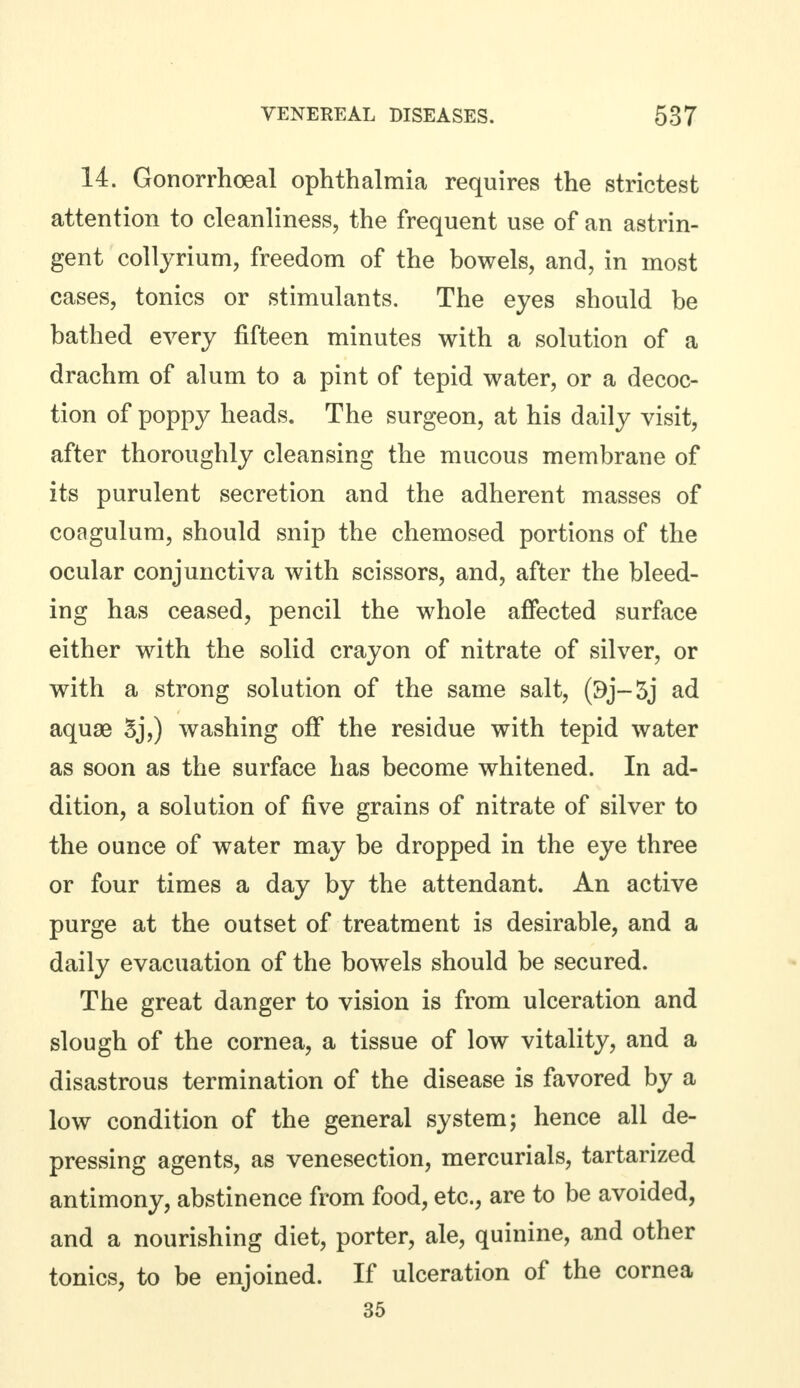 14. Gonorrhoeal ophthalmia requires the strictest attention to cleanliness, the frequent use of an astrin- gent collyrium, freedom of the bowels, and, in most cases, tonics or stimulants. The eyes should be bathed every fifteen minutes with a solution of a drachm of alum to a pint of tepid water, or a decoc- tion of poppy heads. The surgeon, at his daily visit, after thoroughly cleansing the mucous membrane of its purulent secretion and the adherent masses of coagulum, should snip the chemosed portions of the ocular conjunctiva with scissors, and, after the bleed- ing has ceased, pencil the whole affected surface either with the solid crayon of nitrate of silver, or with a strong solution of the same salt, (9j-5j ad aquae 5j,) washing off the residue with tepid water as soon as the surface has become whitened. In ad- dition, a solution of five grains of nitrate of silver to the ounce of water may be dropped in the eye three or four times a day by the attendant. An active purge at the outset of treatment is desirable, and a daily evacuation of the bowels should be secured. The great danger to vision is from ulceration and slough of the cornea, a tissue of low vitality, and a disastrous termination of the disease is favored by a low condition of the general system; hence all de- pressing agents, as venesection, mercurials, tartarized antimony, abstinence from food, etc., are to be avoided, and a nourishing diet, porter, ale, quinine, and other tonics, to be enjoined. If ulceration of the cornea 35