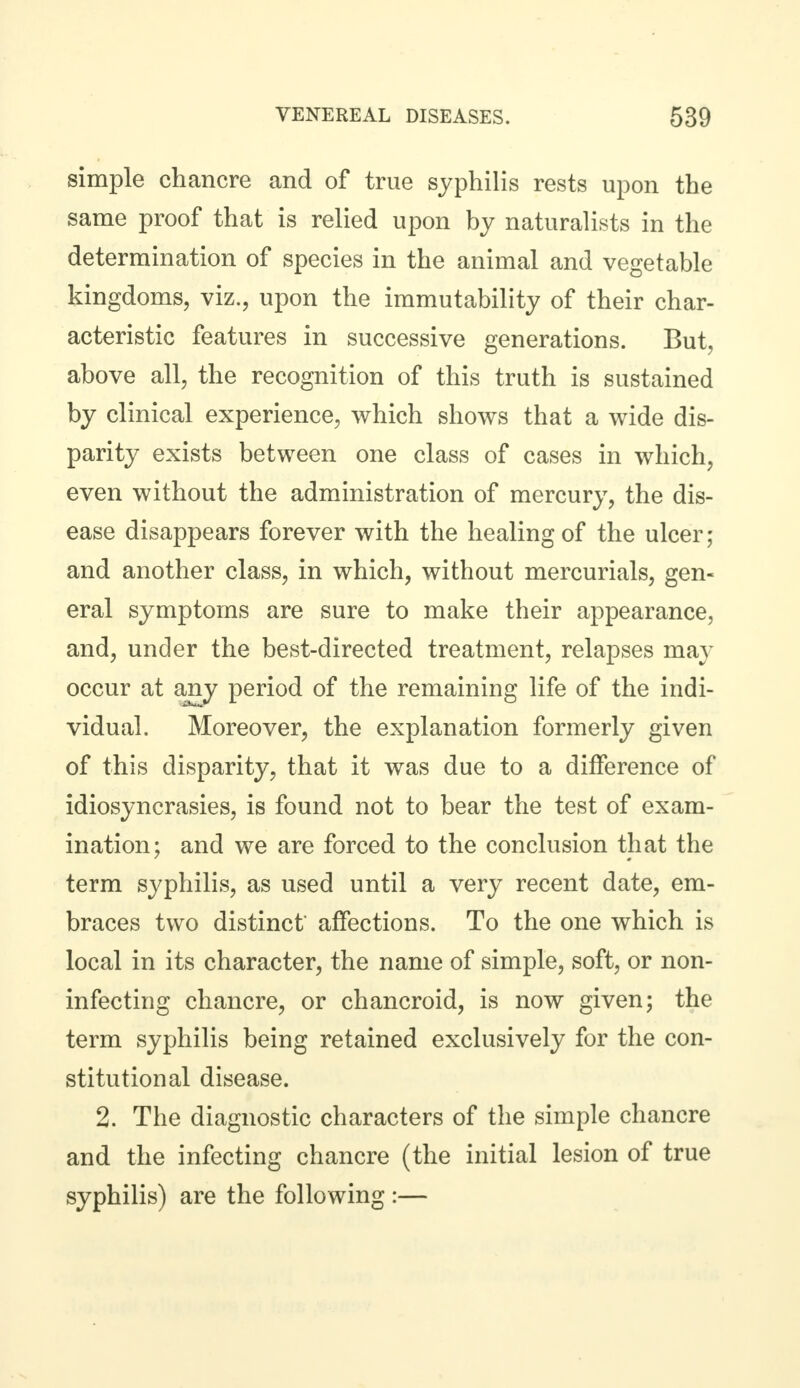 simple chancre and of true syphilis rests upon the same proof that is relied upon by naturalists in the determination of species in the animal and vegetable kingdoms, viz., upon the immutability of their char- acteristic features in successive generations. But, above all, the recognition of this truth is sustained by clinical experience, which shows that a wide dis- parity exists between one class of cases in which, even without the administration of mercury, the dis- ease disappears forever with the healing of the ulcer; and another class, in which, without mercurials, gen- eral symptoms are sure to make their appearance, and, under the best-directed treatment, relapses may occur at any period of the remaining life of the indi- vidual. Moreover, the explanation formerly given of this disparity, that it was due to a difference of idiosyncrasies, is found not to bear the test of exam- ination; and we are forced to the conclusion that the term syphilis, as used until a very recent date, em- braces two distinct affections. To the one which is local in its character, the name of simple, soft, or non- infecting chancre, or chancroid, is now given; the term syphilis being retained exclusively for the con- stitutional disease. 2. The diagnostic characters of the simple chancre and the infecting chancre (the initial lesion of true syphilis) are the following :—