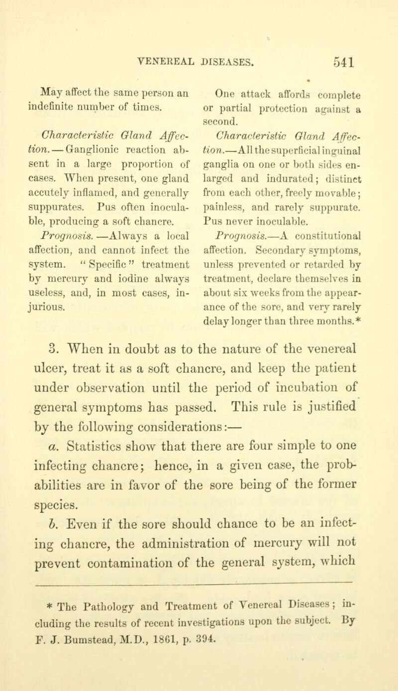 May affect the same person an indefinite number of times. Characteristic Gland Affec- tion.— Ganglionic reaction ab- sent in a large proportion of cases. When present, one gland accutely inflamed, and generally suppurates. Pus often inocula- ble, producing a soft chancre. Prognosis. —Always a local affection, and cannot infect the system.  Specific  treatment by mercury and iodine always useless, and, in most cases, in- jurious. One attack affords complete or partial protection against a second. Characteristic Gland Affec- tion.—All the superficial inguinal ganglia on one or both sides en- larged and indurated; distinct from each other, freely movable; painless, and rarely suppurate. Pus never inoculable. Prognosis.—A constitutional affection. Secondary symptoms, unless prevented or retarded by treatment, declare themselves in about six weeks from the appear- ance of the sore, and very rarely delay longer than three months.* 3. When in doubt as to the nature of the venereal ulcer, treat it as a soft chancre, and keep the patient under observation until the period of incubation of general symptoms has passed. This rule is justified by the following considerations:— a. Statistics show that there are four simple to one infecting chancre; hence, in a given case, the prob- abilities are in favor of the sore being of the former species. b. Even if the sore should chance to be an infect- ing chancre, the administration of mercury will not prevent contamination of the general system, which * The Pathology and Treatment of Venereal Diseases ; in- cluding the results of recent investigations upon the subject. By F. J. Bumstead, M.D., 18C1, p. 394.
