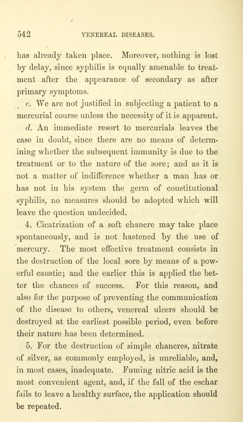 has already taken place. Moreover, nothing is lost by delay, since syphilis is equally amenable to treat- ment after the appearance of secondary as after primary symptoms. c. We are not justified in subjecting a patient to a mercurial course unless the necessity of it is apparent. d. An immediate resort to mercurials leaves the case in doubt, since there are no means of determ- ining whether the subsequent immunity is due to the treatment or to the nature of the sore; and as it is not a matter of indifference whether a man has or has not in his system the germ of constitutional syphilis, no measures should be adopted which will leave the question undecided. 4. Cicatrization of a soft chancre may take place spontaneously, and is not hastened by the use of mercury. The most effective treatment consists in the destruction of the local sore by means of a pow- erful caustic; and the earlier this is applied the bet- ter the chances of success. For this reason, and also for the purpose of preventing the communication of the disease to others, venereal ulcers should be destroyed at the earliest possible period, even before their nature has been determined. 5. For the destruction of simple chancres, nitrate of silver, as commonly employed, is unreliable, and, in most cases, inadequate. Fuming nitric acid is the most convenient agent, and, if the fall of the eschar fails to leave a healthy surface, the application should be repeated.