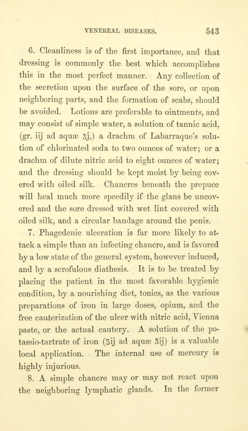 6. Cleanliness is of the first importance, and that dressing is commonly the best which accomplishes this in the most perfect manner. Any collection of the secretion upon the surface of the sore, or upon neighboring parts, and the formation of scabs, should be avoided. Lotions are preferable to ointments, and may consist of simple water, a solution of tannic acid, (gr. iij ad aquae Sj,) a drachm of Labarraque's solu- tion of chlorinated soda to two ounces of water; or a drachm of dilute nitric acid to eight ounces of water; and the dressing should be kept moist by being cov- ered with oiled silk. Chancres beneath the prepuce will heal much more speedily if the glans be uncov- ered and the sore dressed with wet lint covered with oiled silk, and a circular bandage around the penis. 7. Phagedenic ulceration is far more likely to at- tack a simple than an infecting chancre, and is favored by a low state of the general system, however induced, and by a scrofulous diathesis. It is to be treated by placing the patient in the most favorable hygienic condition, by a nourishing diet, tonics, as the various preparations of iron in large doses, opium, and the free cauterization of the ulcer with nitric acid, Vienna paste, or the actual cautery. A solution of the po- tassio-tartrate of iron (5ij ad aquoe Sij) is a valuable local application. The internal use of mercury is highly injurious. 8. A simple chancre may or may not react upon the neighboring lymphatic glands. In the former