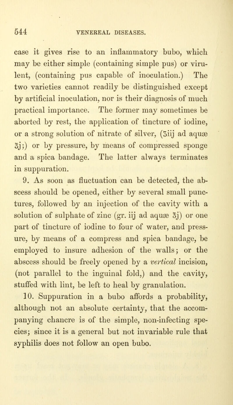 case it gives rise to an inflammatory bubo, which may be either simple (containing simple pus) or viru- lent, (containing pus capable of inoculation.) The two varieties cannot readily be distinguished except by artificial inoculation, nor is their diagnosis of much practical importance. The former may sometimes be aborted by rest, the application of tincture of iodine, or a strong solution of nitrate of silver, (5iij ad aquse 5j;) or by pressure, by means of compressed sponge and a spica bandage. The latter always terminates in suppuration. 9. As soon as fluctuation can be detected, the ab- scess should be opened, either by several small punc- tures, followed by an injection of the cavity with a solution of sulphate of zinc (gr. iij ad aquae Sj) or one part of tincture of iodine to four of water, and press- ure, by means of a compress and spica bandage, be employed to insure adhesion of the walls; or the abscess should be freely opened by a vertical incision, (not parallel to the inguinal fold,) and the cavity, stuffed with lint, be left to heal by granulation. 10. Suppuration in a bubo affords a probability, although not an absolute certainty, that the accom- panying chancre is of the simple, non-infecting spe- cies; since it is a general but not invariable rule that syphilis does not follow an open bubo.