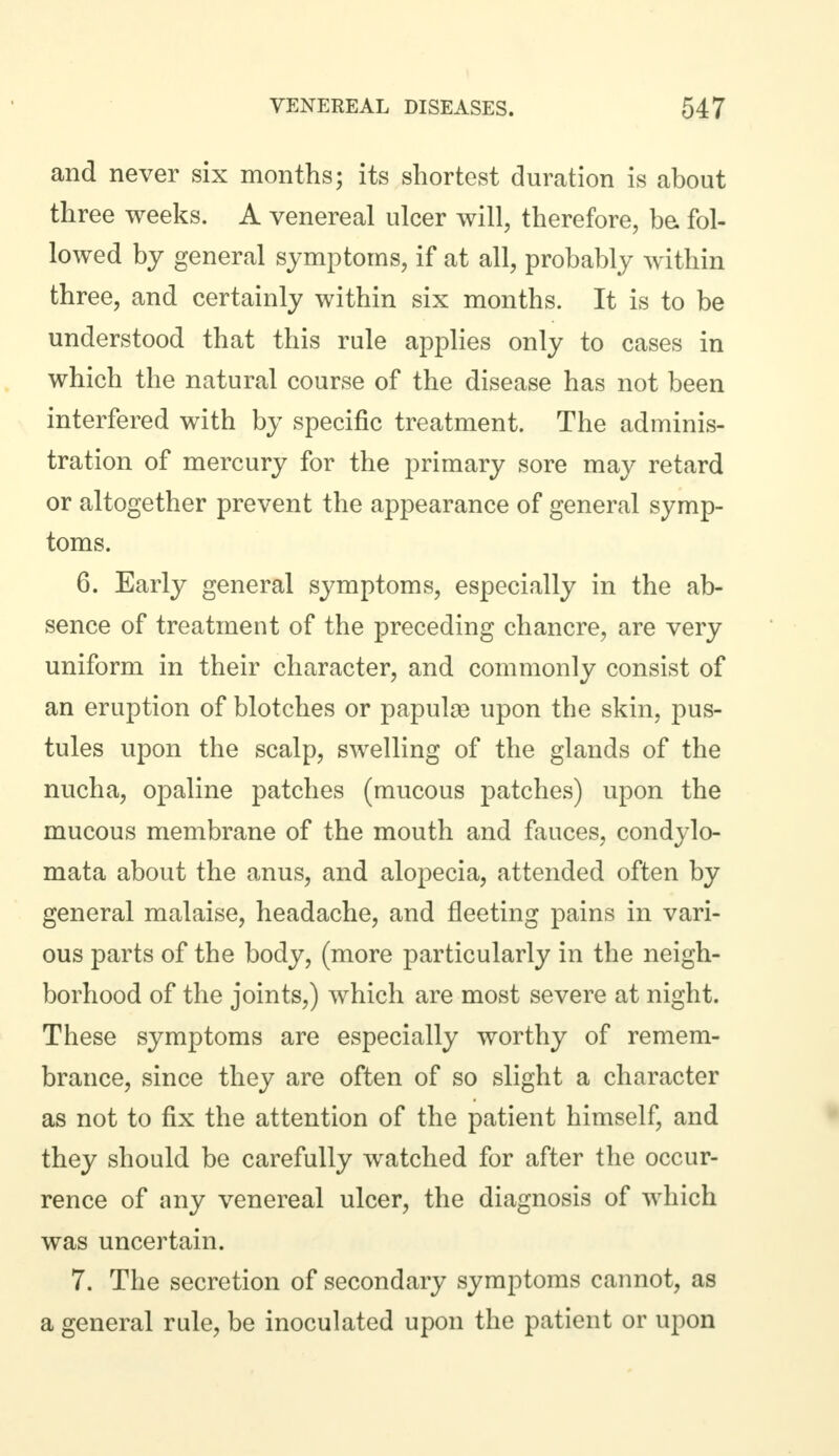 and never six months; its shortest duration is about three weeks. A venereal ulcer will, therefore, be fol- lowed by general symptoms, if at all, probably within three, and certainly within six months. It is to be understood that this rule applies only to cases in which the natural course of the disease has not been interfered with by specific treatment. The adminis- tration of mercury for the primary sore may retard or altogether prevent the appearance of general symp- toms. 6. Early general symptoms, especially in the ab- sence of treatment of the preceding chancre, are very uniform in their character, and commonly consist of an eruption of blotches or papulae upon the skin, pus- tules upon the scalp, swelling of the glands of the nucha, opaline patches (mucous patches) upon the mucous membrane of the mouth and fauces, condylo- mata about the anus, and alopecia, attended often by general malaise, headache, and fleeting pains in vari- ous parts of the body, (more particularly in the neigh- borhood of the joints,) which are most severe at night. These symptoms are especially worthy of remem- brance, since they are often of so slight a character as not to fix the attention of the patient himself, and they should be carefully watched for after the occur- rence of any venereal ulcer, the diagnosis of which was uncertain. 7. The secretion of secondary symptoms cannot, as a general rule, be inoculated upon the patient or upon
