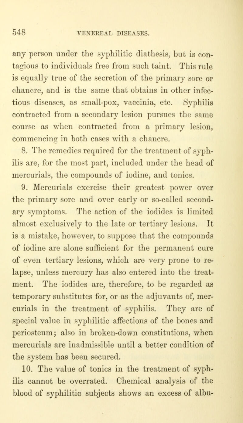 any person under the syphilitic diathesis, but is con- tagious to individuals free from such taint. This rule is equally true of the secretion of the primary sore or chancre, and is the same that obtains in other infec- tious diseases, as small-pox, vaccinia, etc. Syphilis contracted from a secondary lesion pursues the same course as when contracted from a primary lesion, commencing in both cases with a chancre. 8. The remedies required for the treatment of syph- ilis are, for the most part, included under the head of mercurials, the compounds of iodine, and tonics. 9. Mercurials exercise their greatest power over the primary sore and over early or so-called second- ary symptoms. The action of the iodides is limited almost exclusively to the late or tertiary lesions. It is a mistake, however, to suppose that the compounds of iodine are alone sufficient for the permanent cure of even tertiary lesions, which are very prone to re- lapse, unless mercury has also entered into the treat- ment. The iodides are, therefore, to be regarded as temporary substitutes for, or as the adjuvants of, mer- curials in the treatment of syphilis. They are of special value in syphilitic affections of the bones and periosteum; also in broken-down constitutions, when mercurials are inadmissible until a better condition of the system has been secured. 10. The value of tonics in the treatment of syph- ilis cannot be overrated. Chemical analysis of the blood of syphilitic subjects shows an excess of albu-