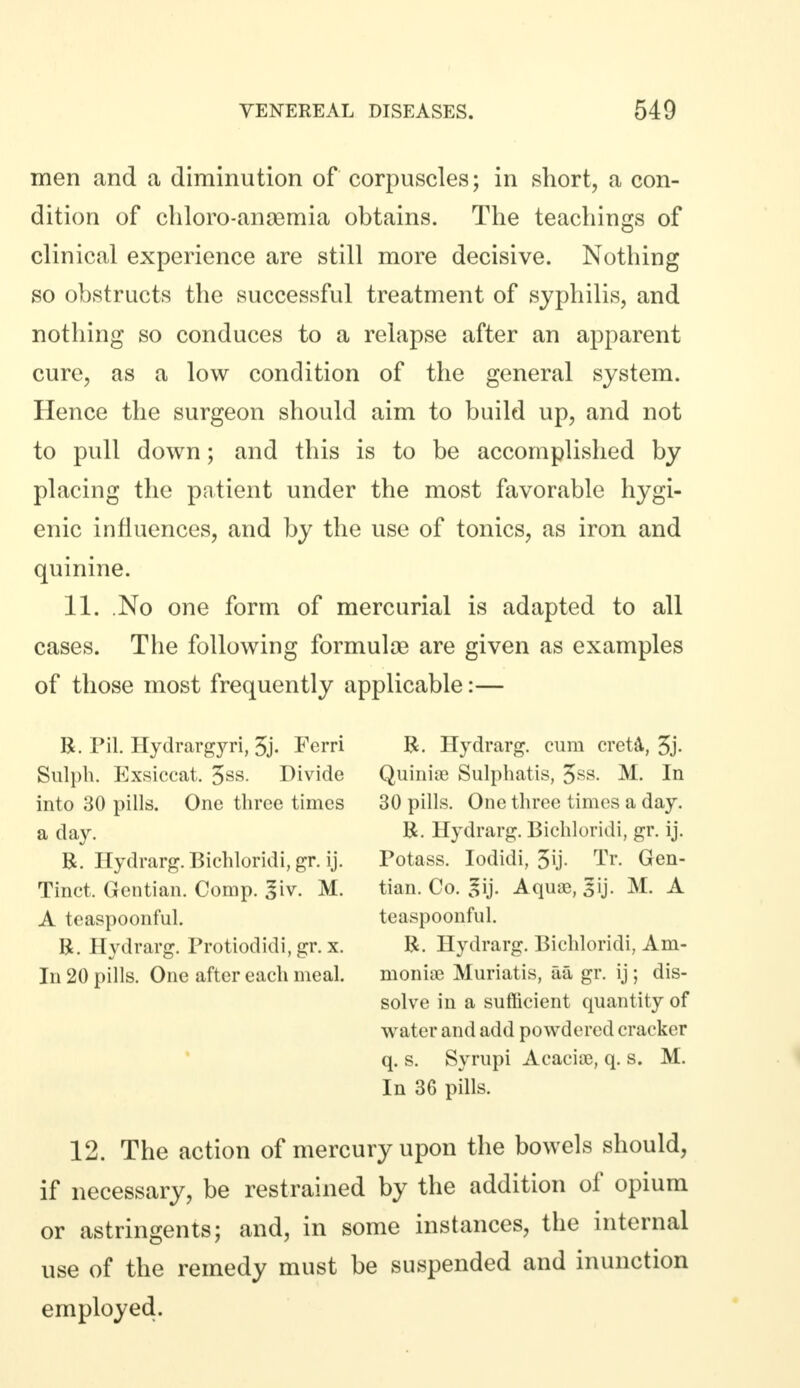 men and a diminution of corpuscles; in short, a con- dition of chloro-anaemia obtains. The teachings of clinical experience are still more decisive. Nothing so obstructs the successful treatment of syphilis, and nothing so conduces to a relapse after an apparent cure, as a low condition of the general system. Hence the surgeon should aim to build up, and not to pull down; and this is to be accomplished by placing the patient under the most favorable hygi- enic influences, and by the use of tonics, as iron and quinine. 11. No one form of mercurial is adapted to all cases. The following formulae are given as examples of those most frequently applicable:— R. Pil. Hydrargyri, 5j. Ferri R. Hydrarg. cum creta, 3j- Sulph. Exsiccat. 3ss. Divide Quinite Sulphatis, 3SS- M. In into 30 pills. One three times 30 pills. One three times a day. a day. R. Hydrarg. Bichloridi, gr. ij. R. Hydrarg. Bichloridi, gr. ij. Potass. Iodidi, 3U- Tr. Gen- Tinct. Gentian. Comp. giv. M. tian. Co. gij. Aqua?, gij. M. A A teaspoonful. teaspoonful. R. Hydrarg. Protiodidi, gr. x. R. Hydrarg. Bichloridi, Am- In 20 pills. One after each meal. moniae Muriatis, aa gr. ij; dis- solve in a sufficient quantity of water and add powdered cracker q. s. Syrupi Acaciie, q. s. M. In 36 pills. 12. The action of mercury upon the bowels should, if necessary, be restrained by the addition of opium or astringents; and, in some instances, the internal use of the remedy must be suspended and inunction employed.