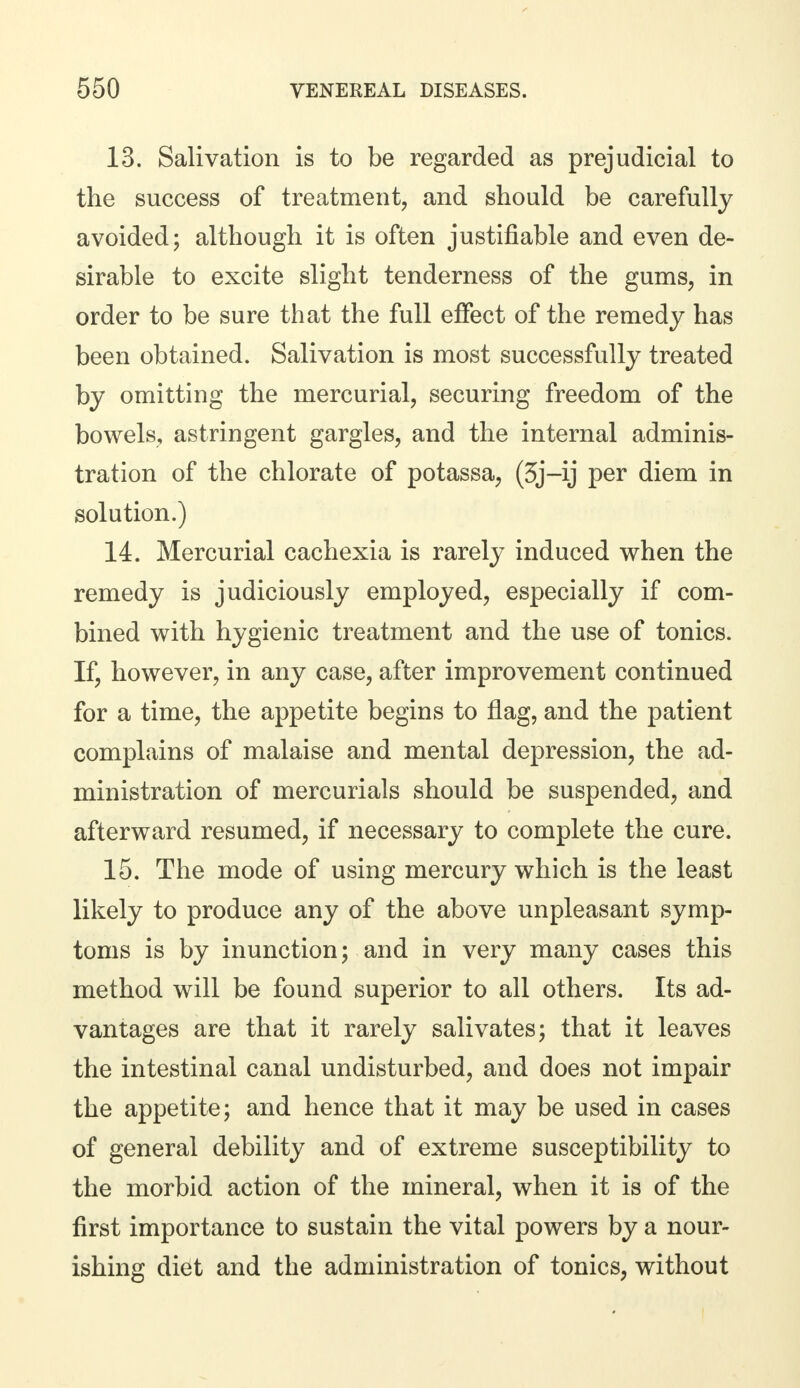 13. Salivation is to be regarded as prejudicial to the success of treatment, and should be carefully avoided; although it is often justifiable and even de- sirable to excite slight tenderness of the gums, in order to be sure that the full effect of the remedy has been obtained. Salivation is most successfully treated by omitting the mercurial, securing freedom of the bowels, astringent gargles, and the internal adminis- tration of the chlorate of potassa, (3j-ij per diem in solution.) 14. Mercurial cachexia is rarely induced when the remedy is judiciously employed, especially if com- bined with hygienic treatment and the use of tonics. If, however, in any case, after improvement continued for a time, the appetite begins to flag, and the patient complains of malaise and mental depression, the ad- ministration of mercurials should be suspended, and afterward resumed, if necessary to complete the cure. 15. The mode of using mercury which is the least likely to produce any of the above unpleasant symp- toms is by inunction; and in very many cases this method will be found superior to all others. Its ad- vantages are that it rarely salivates; that it leaves the intestinal canal undisturbed, and does not impair the appetite; and hence that it may be used in cases of general debility and of extreme susceptibility to the morbid action of the mineral, when it is of the first importance to sustain the vital powers by a nour- ishing diet and the administration of tonics, without