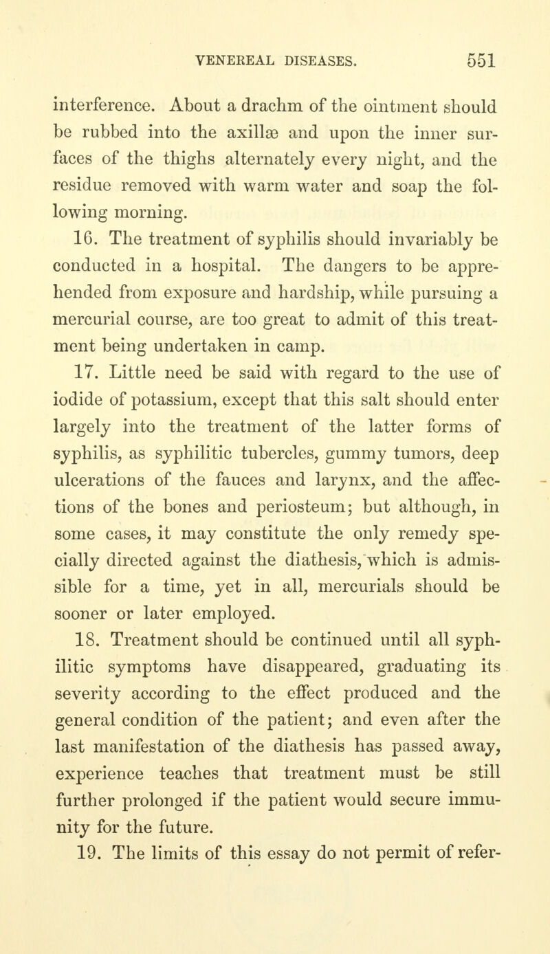 interference. About a drachm of the ointment should be rubbed into the axillaB and upon the inner sur- faces of the thighs alternately every night, and the residue removed with warm water and soap the fol- lowing morning. 16. The treatment of syphilis should invariably be conducted in a hospital. The dangers to be appre- hended from exposure and hardship, while pursuing a mercurial course, are too great to admit of this treat- ment being undertaken in camp. 17. Little need be said with regard to the use of iodide of potassium, except that this salt should enter largely into the treatment of the latter forms of syphilis, as syphilitic tubercles, gummy tumors, deep ulcerations of the fauces and larynx, and the affec- tions of the bones and periosteum; but although, in some cases, it may constitute the only remedy spe- cially directed against the diathesis, which is admis- sible for a time, yet in all, mercurials should be sooner or later employed. 18. Treatment should be continued until all syph- ilitic symptoms have disappeared, graduating its severity according to the effect produced and the general condition of the patient; and even after the last manifestation of the diathesis has passed away, experience teaches that treatment must be still further prolonged if the patient would secure immu- nity for the future. 19. The limits of this essay do not permit of refer-