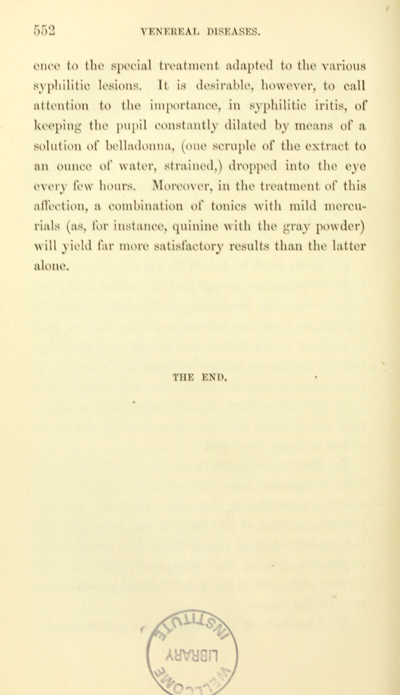 ence to tin* special treatment adapted to the various syphilitic lesions, It is desirable, however, to oall attention to the importance, in syphilitic iritis, of keeping the pupil constantly dilated by means of a solution of belladonna, (one scruple of the extract to an ounce of water, Btrained,) dropped into the eye even few hours. Moreover, in the treatment of this affeotion, b combination of tonics with mild mercu- rials (as, for instance, quinine w 1111 tho gray powder) will yield far more satisfactory results than the latter alone, THE END,