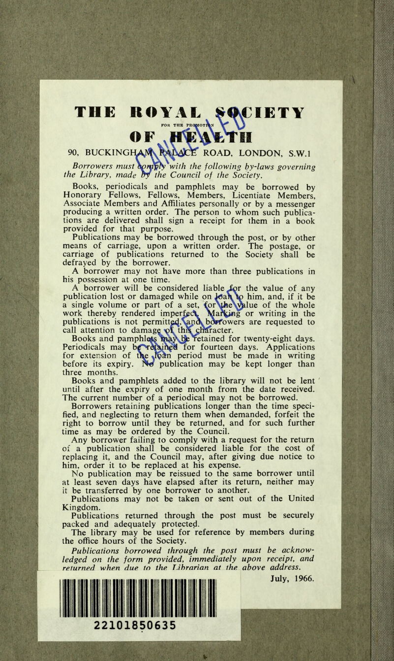 THE ROYAL ^<KCIETY FOK THE PROmOT^ \^ \j OF 90, BUCKINGIW^s^^i^cte' ROAD, LONDON, S.W.I Borrowers must&^tnp^ with the following by-laws governing the Library, made ay the Council of the Society. Books, periodicals and pamphlets may be borrowed by Honorary Fellows, Fellows, Members, Licentiate Members, Associate Members and Affiliates personally or by a messenger producing a written order. The person to whom such publica- tions are delivered shall sign a receipt for them in a book provided for that purpose. Publications may be borrowed through the post, or by other means of carriage, upon a written order. The postage, or carriage of publications returned to the Society shall be defrayed by the borrower. A borrower may not have more than three publications in his possession at one time. A borrower will be considered liable Jor the value of any publication lost or damaged while on iflai^io him, and, if it be a single volume or part of a set, €pr^iie^^lue of the whole work thereby rendered imperfgdl Ma\i«g or writing in the publications is not permitte4'%p\t>o*fowers are requested to call attention to damage ^LthrTcraracter. Books and pamphleAs^^y^Yetained for twenty-eight days. Periodicals may bf^e^m^fi for fourteen days. Applications for extension of tiu period must be made in writing before its expiry. ^Pw publication may be kept longer than three months. Books and pamphlets added to the library will not be lent until after the expiry of one month from the date received. The current number of a periodical may not be borrowed. Borrowers retaining publications longer than the time speci- fied, and neglecting to return them when demanded, forfeit the right to borrow until they be returned, and for such further time as may be ordered by the Council. Any borrower failing to comply with a request for the return of a publication shall be considered liable for the cost of replacing it, and the Council may, after giving due notice to him, order it to be replaced at his expense. No publication may be reissued to the same borrower until at least seven days have elapsed after its return, neither may it be transferred by one borrower to another. Publications may not be taken or sent out of the United Kingdom. Publications returned through the post must be securely packed and adequately protected. The library may be used for reference by members during the office hours of the Society. Publications borrowed through the post must be acknow- ledged on the form provided, immediately upon receipt, and returned when due to the TJhrarian at the above address. July, 1966. i 22101850635