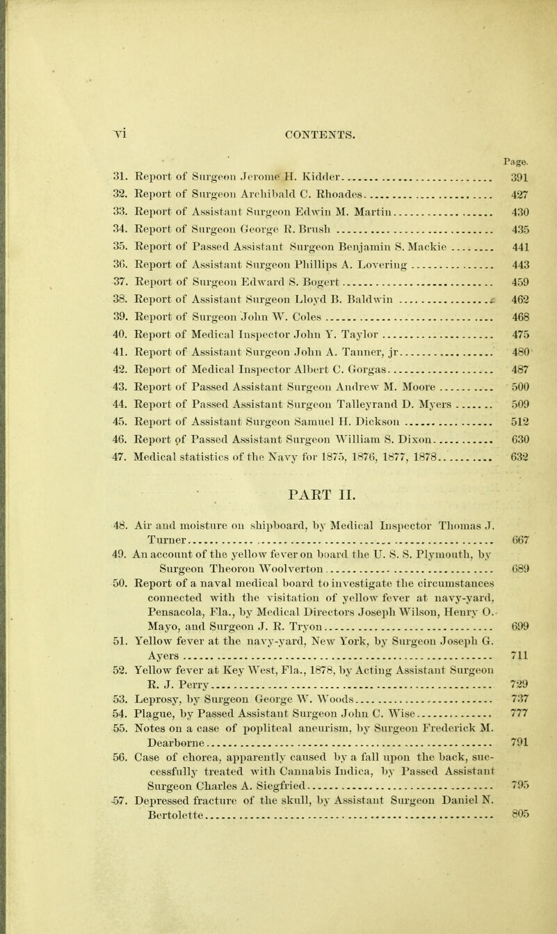 Page. 31. Eeport of Surgeon Jerome H. Kidrter. 391 32. Eeport of Surgeon Archibald C. Rhoades 427 33. Report of Assistant Surgeon Edwin M. Martin 430 34. Report of Surgeon George R. Brush 435 35. Report of Passed Assistant Surgeon Benjamin S. Mackie 441 3G. Report of Assistant Surgeon Phillips A. Lovering 443 37. Report of Surgeon Edward S. Bogert 459 38. Report of Assistant Surgeon Lloyd B. Baldwin 462 39. Eeport of Surgeon John W. Coles 468 40. Report of Medical Inspector John Y. Taylor 475 41. Report of Assistant Surgeon John A. Tanner, jr 480 42. Report of Medical Inspector Albert C. Gorgas 487 43. Report of Passed Assistant Surgeon Andrew M. Moore 500 44. Report of Passed Assistant Surgeon Talleyrand D. Myers 509 45. Report of Assistant Surgeon Samuel H. Dickson 512 46. Report of Passed Assistant Surgeon William S. Dixon 630 47. Medical statistics of the Navy for 1875, 1876, 1877, 1878 632 PAET II. 48. Air and moisture on shipboard, by Medical Inspector Thomas J. Turner , 667 49. An account of the yellow fever on board the U. S. S. Plymouth, by Surgeon Theorou Woolverton 689 50. Report of a naval medical board to investigate the circumstances connected with the visitation of yellow fever at navy-yard, Pensacola, Fla., by Medical Directors Joseph Wilson, Henry O. Mayo, and Surgeon J. R. Tryon 699 51. Yellow fever at the navy-yard, New York, by Surgeon Joseph G. Ayers 711 52. Yellow fever at Key West, Fla., 1878, by Acting Assistant Surgeon R. J. Perry 729 53. Leprosy, by Surgeon George W. Woods 737 54. Plague, by Passed Assistant Surgeon John C. Wise 777 55. Notes on a case of popliteal aneurism, by Surgeon Frederick M. Dearborne 791 56. Case of chorea, apparently caused by a fall upon the back, suc- cessfully treated with Cannabis Indica, by Passed Assistant Surgeon Charles A. Siegfried 795 -57. Depressed fracture of the skull, by Assistant Surgeon Daniel N. Bertolette 805