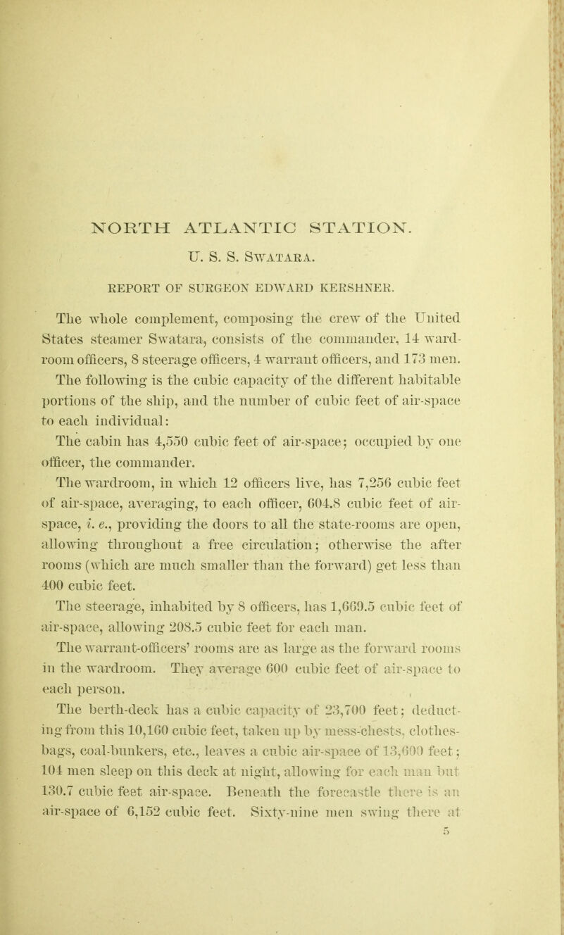 U. S. S. SWATARA. REPORT OF SURGEON EDWARD KERSHNER. Tlie wliole comi)lemeut, comi)osing tlie crew of the Uuited States steamer Swatara, consists of the coiiimaiicler, 14 ward- room officers, 8 steerage officers, 4 warrant officers, and 173 men. The followhig is the cnbic capacity of the different habitable portions of the ship, and the nnmber of cubic feet of air-space to each individual: The cabin has 4,550 cubic feet of air-space; occupied by one (Officer, the commander. The wardroom, in which 12 officers live, has 7,256 cubic feet of air-space, averaging, to each officer, 604.8 cubic feet of air- space, i. e., providing the doors to all the state-rooms are open, allowing throughout a free circulation; otherwise the after rooms (which are much smaller than the forward) get less than 400 cubic feet. The steerage, inhabited by 8 officers, has 1,669.5 cubic feet of air-space, allowing 208.5 cubic feet for each man. The warrant-officers' rooms are as large as the forward rooms in the wardroom. They average 600 cubic feet of air-space to each person. The berth-deck has a cubic capacity of 23,700 feet; deduct- ing from this 10,160 cubic feet, taken up by mess-chests, clothes- bags, coal-bunkers, etc., leaves a cubic air-space of 13^600 feet; 104 men sleep on this deck at night, allowing for eacli man but 130.7 cubic feet air-space. Beneath the forec^astle there is an air-space of 6,152 cubic feet. Sixty-nine men swing there at