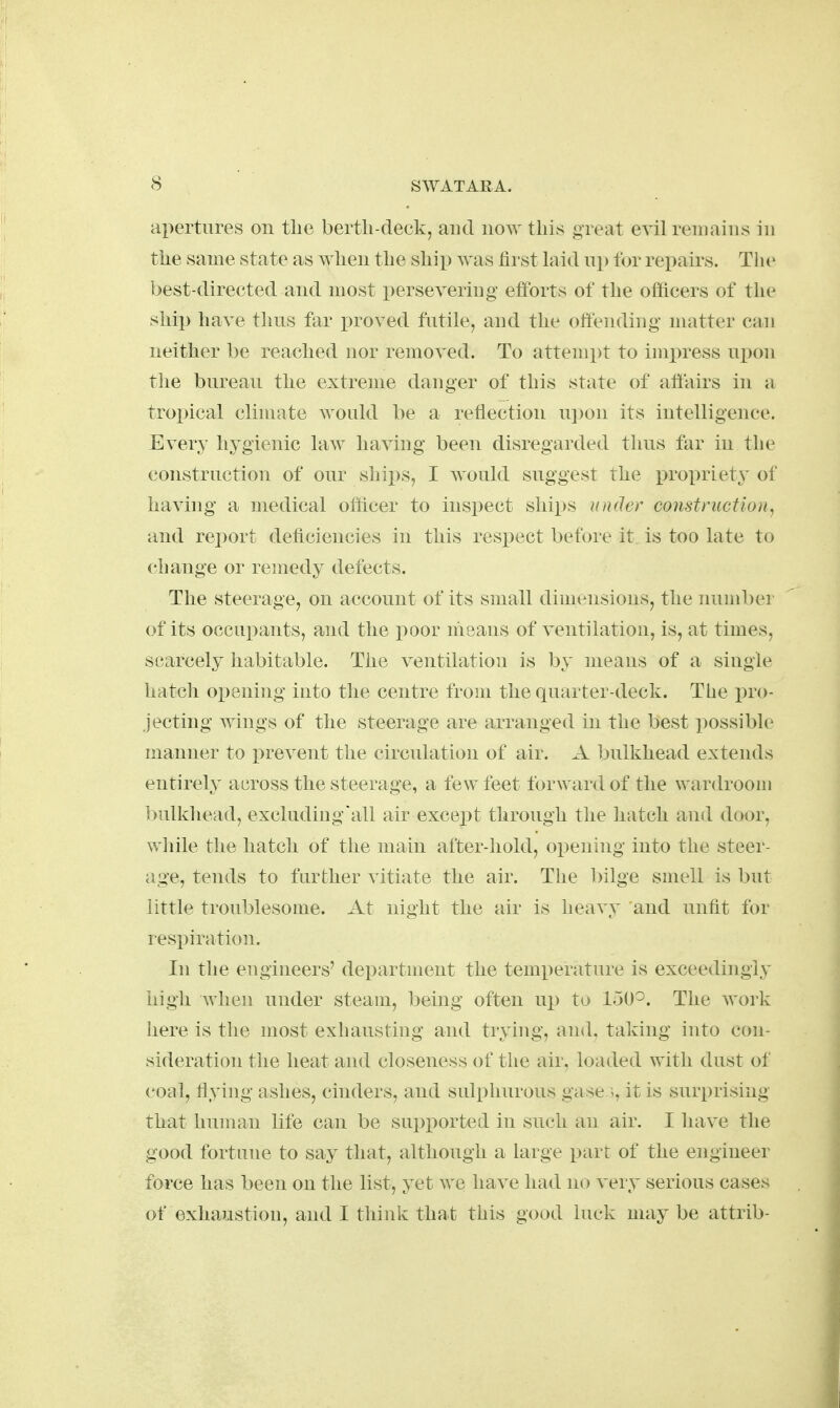 apertures on tlie berth-deck, and now this great evil remains in the same state as ^Yhen the ship was first hiid up lor repairs. The best-directed and most persevering eftbrts of the officers of the ship have thus far i^roved futile, and the offending matter can neither be reached nor removed. To attempt to impress i\]}Ou tlie bureau the extreme danger of this state of affairs in a troi)ical climate would be a reflection ui)on its intelligence. Every hygienic law having been disregarded thus far in the construction of our ships, I would suggest the propriety of having a medical officer to inspect ships under construction, and report deficiencies in this respect before it is too late to change or remedy defects. The steerage, on account of its small dimensions, the number of its occupants, and the poor nieans of ventilation, is, at times, scarcely habitable. The ventilation is by means of a single hatch opening into the centre from the quarter-deck. The pro- jecting wings of the steerage are arranged in the best possible manner to prevent the circulation of air. A 1)ulkhead extends entirely across the steerage, a few feet forward of the wardroom bulkhead, excludiug'all air except through tlie hatch and door, while the hatch of the main after-hold, opening into the steer- age, tends to further vitiate the air. The bilge smell is but little troublesome. At night the air is heavy and unfit for respiration. In the engineers' department the temperature is exceedingly high when under steam, being often up to 150^. The work here is the most exhausting and trying, and. taking into con- sideration the heat and closeness of the air. loaded with dust of coal, flying ashes, cinders, and sulphurous gase it is surprising that human life can be supported in such an air. I have the good fortune to say that, although a large part of the engineer force has been on the list, yet we have had no very serious cases of exhaustion, and I think that this good luck may be attrib-
