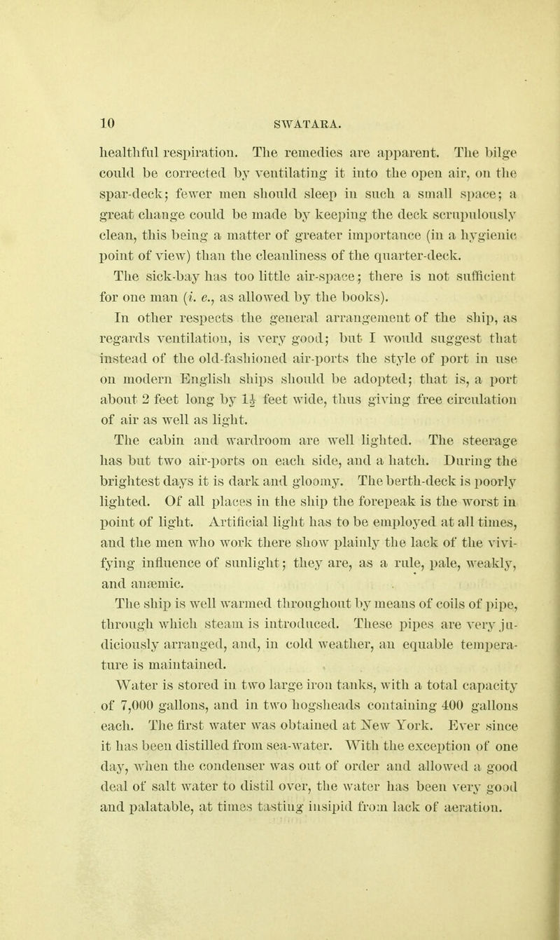 healthful respiration. The remedies are apparent. The bilge could be corrected by ventilating it into the open air, on the spar-deck5 fewer men should sleep in such a small space; a great change could be made by keeping the deck scrui)ulously clean, this being a matter of greater importance (in a hygienic l^oint of view) than the cleanliness of the quarter-deck. The sick-bay has too little air-space; there is not sufficient for one man {i. e., as allowed by the books). In other respects the general arrangement of the ship, as regards ventilation, is very good; but I would suggest that instead of the old-fashicmed air-ports the style of port in use on modern English ships should be adopted; that is, a i^ort about 2 feet long by 1^ feet wide, thus giving free circulation of air as well as light. The cabin and wardroom are well lighted. The steerage has but two air-ports on each side, and a hatch. During the brightest days it is dark and gloomy. The berth-deck is poorly lighted. Of all places in the shii3 the forepeak is the worst in point of light. Artificial light has to be employed at all times, and the men who work there show plainly tbe lack of the vivi- fying influence of sunlight; they are, as a rule, pale, weakly, and anaiuiic. The ship is well warmed tliroughout by means of coils of i^ipe, through which steam is introduced. These pipes are very ju- diciously arranged, and, in cold weather, an equable tempera- ture is maintained. Water is stored in two large iron tanks, with a total capacity of 7,000 gallons, and in two hogsheads containing 400 gallons each. The first water was obtained at New York. Ever since it has been distilled from sea-water. With the exception of one day, w^hen the condenser was out of order and allowed a good deal of salt water to distil over, the water has been very goad and palatable, at times tasting insipid from lack of aeration.