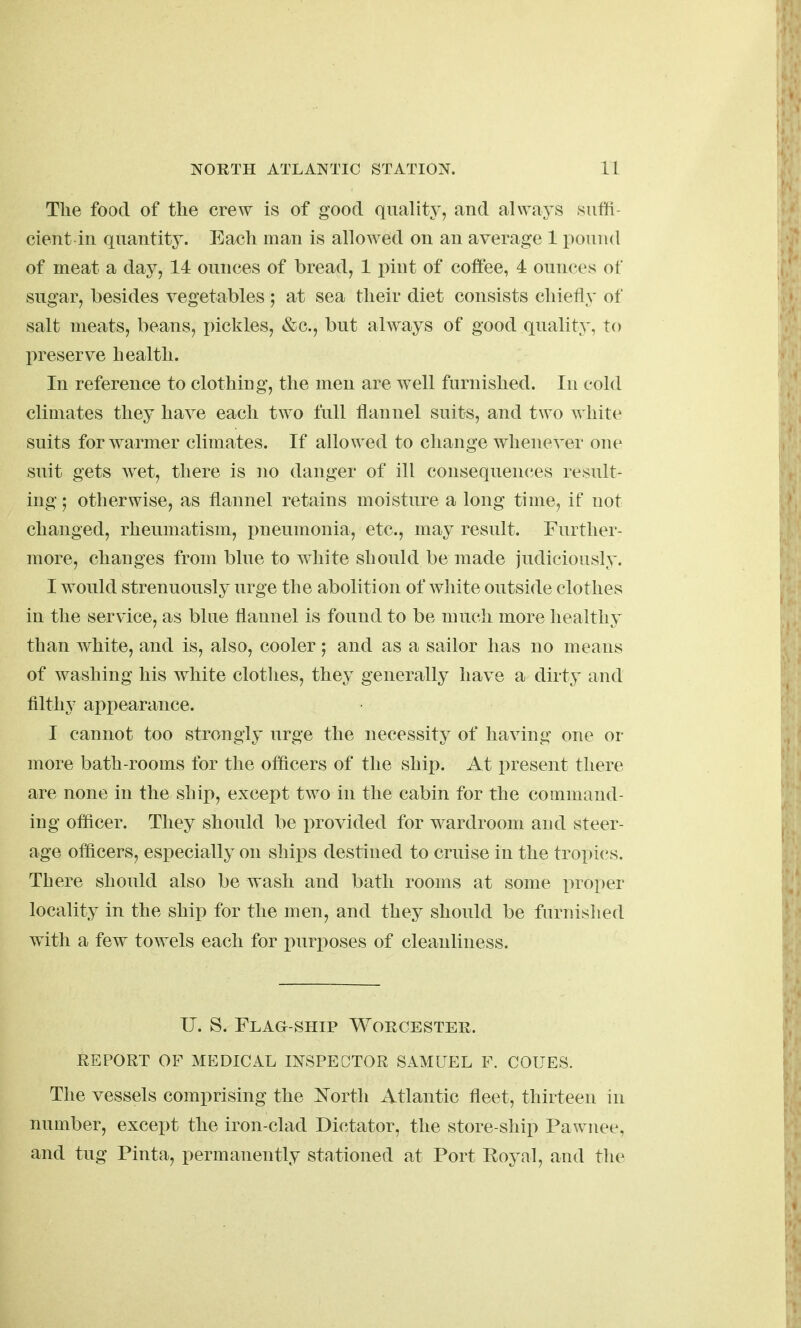 The food of the crew is of good quality, and always suffi- cient in quantity. Each man is allowed on an average 1 pound of meat a day, 14 ounces of bread, 1 pint of coffee, 4 ounces of sugar, besides vegetables ; at sea their diet consists chiefly of salt meats, beans, pickles, &c., but always of good quality, to l>reserve health. In reference to clothing, the men are well furnished. In cold climates they have each two full flannel suits, and two white suits for warmer climates. If allowed to change whenever one suit gets wet, there is no danger of ill consequences result- ing 5 otherwise, as flannel retains moisture a long time, if not changed, rheumatism, pneumonia, etc., may result. Further- more, changes from blue to white should be made judiciously. I would strenuously urge the abolition of white outside clothes in the service, as blue flannel is found to be much more healthy than white, and is, also, cooler; and as a sailor has no means of washing his white clothes, they generally have a dirty and filthy appearance. I cannot too strongly urge the necessity of having one or more bath-rooms for the officers of the ship. At present there are none in the ship, except two in the cabin for the command- ing officer. They should be provided for wardroom and steer- age officers, especially on ships destined to cruise in the tropics. There should also be wash and bath rooms at some proper locality in the ship for the men, and they should be furnislied with a few towels each for i^urx)oses of cleanliness. U. S. Flag-ship Worcester. REPORT OF MEDICAL INSPECTOR SAMUEL F. COUES. The vessels comprising the i^ortli Atlantic fleet, thirteen in number, except the iron-clad Dictator, the store-ship Pawnee, and tug Pinta, permanently stationed at Port Royal, and the