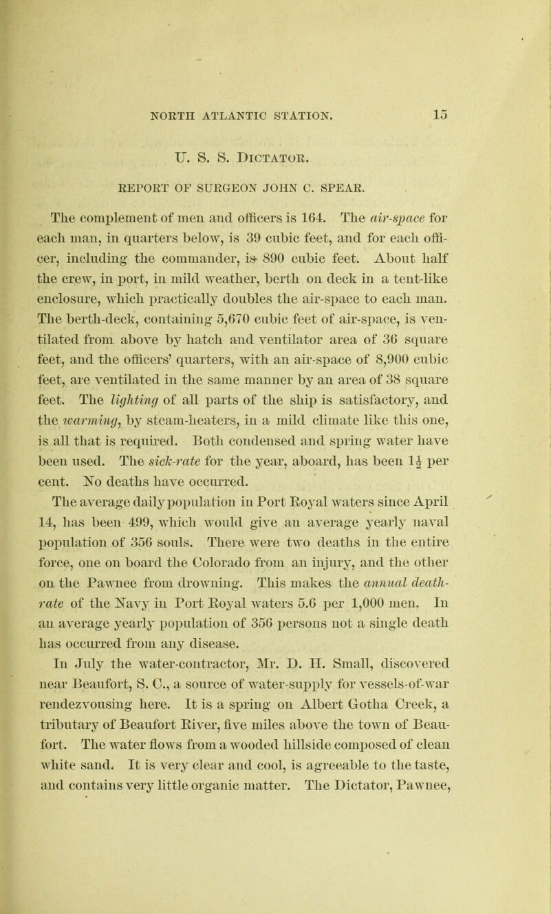 U. S. S. Dictator. REPORT OF SURGEON JOHN C. SPEAR. The complement of men and officers is 164. The air-space for each man, in quarters below, is 39 cubic feet, and for each offi- cer, including the commander, i& 890 cubic feet. About half the crew, in port, in mild weather, berth on deck in a tent-like enclosure, which practically doubles the air-space to each man. The berth-deck, containing 5,670 cubic feet of air-space, is ven- tilated from above by hatch and ventilator area of 36 square feet, and the officers' quarters, with an air-space of 8,900 cubic feet, are ventilated in the same manner by an area of 38 square feet. The lighting of all parts of the ship is satisfactory, and the warming, by steam-heaters, in a mild climate like this one, is all that is required. Both condensed and spring water have been used. The sicJc-rate for the year, aboard, has been 1^ per cent, deaths have occurred. The average daily population in Port Eoj^al waters since April 14, has been 499, which would give an average yearly naval population of 356 souls. There were two deaths in the entire force, one on board the Colorado from an injury, and the other on the Pawnee from drowning. This makes the annual death- rate of the Kavy in Port Eoyal waters 5.6 per 1,000 men. In an average yearly population of 356 i)ersons not a single death has occurred from any disease. In July the water-contractor, Mr. D. H. Small, discovered near Beaufort, S. C, a source of water-supply for vessels-of-war rendezvousing here. It is a spring on Albert Gotha Creek, a tributary of Beaufort Eiver, five miles above the town of Beau- fort. The water flows from a wooded hillside composed of clean white sand. It is very clear and cool, is agreeable to the taste, and contains very little organic matter. The Dictator, Pawnee,