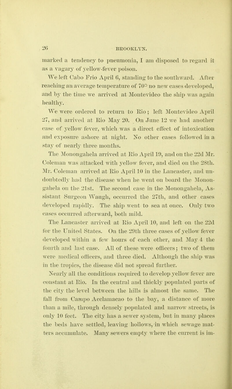 marked a tendency to pneumonia, I am disposed to regard it as a vagary of yellow-fever poison. We left Cabo Frio April 6, standing to the southward. After reaching an average temperature of 70° uo new cases develo])ed, and by the time we arrived at Montevideo the ship Avas again liealtliy. We were ordered to return to Eio; left Montevideo April 27, and arrived at Eio May 20. On June 12 we had another <?ase of yellow fever, which was a direct effect of intoxication and exposure ashore at night. 'No other cases followed in a stay of nearly three months. The Monongahela arrived at Eio April 19, and on the 22d Mr. Coleman was attacked with yellow fever, and died on the 28th. Mr. Coleman arrived at Eio April 10 in the Lancaster, and un- doubtedly had the disease when he went on board the Monon- gahela on the 21st. The second case in the Monongahela, As- sistant Surgeon Waugh, occurred the 27th, and other cases developed rapidly. The ship went to sea at once. Only two (?ases occurred afterward, both mild. The Lancaster arrived at Eio April 10, and left on the 22d for the United States. On the 29tli three cases of yellow fever developed within a few hours of each other, and May 4 the fourth and last case. All of these were officers ^ two of them were medical officers, and three died. Although the ship was in the tropics, the disease did not spread further. Nearly all the conditions required to develop yellow fever are constant at Eio. In the central and thickly populated i^arts of the city the level between the hills Is almost the same. The fall from Cainpo Acclamacao to the bay, a distance of more than a mile, through densely populated and narrow streets, is only 10 feet. The city has a sewer system, but in many places the beds have settled, leaving hollows, in which sewage mat- ters accumulate. Many sewers empty where the current is im-