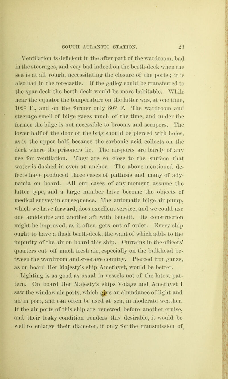 Ventilation is deficient in the after part of tLe wardroom, bad in the steerages, and very bad indeed on the berth-deck wlien the sea is at all rongh, necessitating' the closnre of the ports 5 it is also bad in the forecastle. If the galley conld be transferred to the spar-deck the berth-deck wonld be more habitable. While near the eqnator the temperatnre on the latter was, at one time, 102° F., and on the former only 80° F. The wardroom and steerage smell of bilge-gases much of the time, and under the former the bilge is not accessible to brooms and scrai)ers. The lower half of the door of the brig should be pierced with holes, as is the ujjper half, because the carbonic acid collects on the deck where the prisoners lie. The air-ports are barely of any use for ventilation. They are so close to the surftice that water is dashed in even at anchor. The above-mentioned de- fects have i)roduced three cases of phthisis and many of ady- namia on board. All our cases of any moment assume the latter type, and a large number have become the objects of medical survey in consequence. The automatic bilge-air i)ump, which we have forward, does excellent service, and we could use one amidships and another aft with benefit. Its construction might be improved, as it often gets out of order. Every ship ought to have a flush berth-deck, the want of which adds to the impurity of the air on board this ship. Curtains in the officers' quarters cut oft' much fresh air, especially on the bulkhead be- tween the wardroom and steerage country. Pierced iron gauze, as on board Her Majesty's ship Amethyst, would be better. Lighting is as good as usual in vessels not of the latest pat- tern. On board Her Majesty's shi^^s Yolage and Amethyst I saw the window air-ports, Avhich ^^e an abundance of light and air in port, and can often be used at sea, in moderate weather. If the air-ports of this shi^) are renewed before another cruise, and their leaky condition renders this desirable, it would be well to enlarge their diameter, if only for the transmission of^