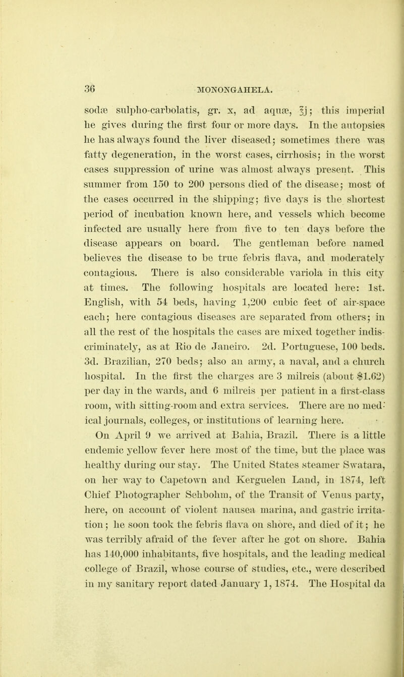 soclffi sulpho-carbolatis, gr. x, ad aqu?e, |j; tin's imx:)erial lie gives during tlie first four or more days. In the autopsies lie has always found the liver diseased 5 sometimes there was fatty degeneration, in the worst cases, cirrhosis,* in the worst cases suppression of urine was almost always present. This summer from 150 to 200 x)ersons died of the disease; most of the cases occurred in the shipping; five days is the shortest period of incubation known here, and vessels which become infected are usually here from five to ten days before the disease appears on board. The gentleman before named believes the disease to be true febris flava, and moderately contagious. There is also considerable variola in this city at times. The following hospitals are located here: 1st. English, with 51 beds, having 1,200 cubic feet of air-space each; here contagious diseases are separated from others; in all the rest of the hospitals the cases are mixed together indis- criminately, as at Eio de Janeiro. 2d. Portuguese, 100 beds. 3d. Brazilian, 270 beds; also an army, a naval, and a church hospital. In the first the charges are 3 milreis (about $1.62) per day in the wards, and 6 milreis per patient in a first-class room, with sitting-room and extra services. There are no med- ical journals, colleges, or institutions of learning here. On Apvil 9 we arrived at Bahia, Brazil. There is a little endemic yellow fever here most of the time, but the place was healthy during our stay. The United States steamer Swatara, on her way to Capetown and Kerguelen Land, in 1874, left Chief Photographer Sehbohm, of the Transit of Venus party, here, on account of violent nausea marina, and gastric irrita- tion ; he soon took the febris flava on shore, and died of it; he was terribly afraid of the fever after he got on shore. Bahia has 140,000 inhabitants, five hospitals, and the leading medical college of Brazil, whose course of studies, etc., were described in my sanitary report dated January 1,1874. The Hospital da