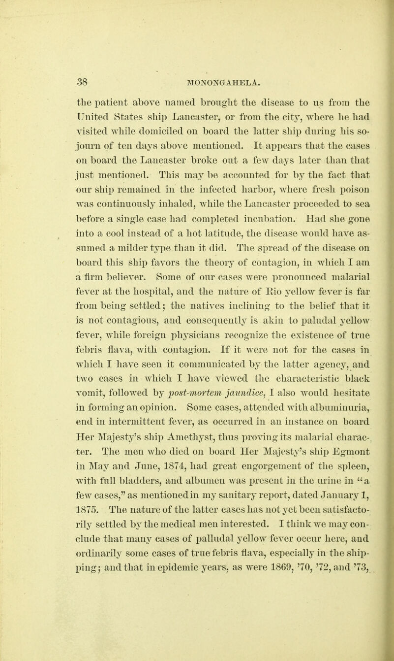 the i^atient above named broiiglit the disease to us from the Uuited States shii) Lancaster, or from the city, where he had A'isited while domiciled on board the latter ship during his so- journ of ten days above mentioned. It api^ears that the cases on board the Lancaster broke out a few days later than that just mentioned. This may be accounted for by the fact that our ship remained in the infected harbor, where fresh iioison was continuously inhaled, while the Lancaster jjroceeded to sea before a single case had comx^leted incubation. Had she gone into a cool instead of a hot latitude, the disease would have as- sumed a milder type than it did. The spread of the disease on board this ship favors the theory of contagion, in which I am a firm believer. Some of our cases were pronounced malarial fever at the hospital, and the nature of Eio yellow fever is far from being settled; the natives inclining to the belief that it is not contagious, and consequently is akin to paludal yellow fever, while foreign physicians recognize the existence of true febris flava, with contagion. If it were not for the cases in which I have seen it communicated by the latter agency, and two cases in which I have viewed the characteristic black vomit, followed by ])ost-mortem jaundice^ I also would hesitate in forming an opinion. Some cases, attended with albuminuria, end in intermittent fever, as occurred in an instance on board Her Majesty's ship Amethyst, thus proving its malarial charac- ter. The men who died on board Her Majesty's sliij) Egmont in May and June, 1874, had great engorgement of the spleen, with full bladders, and albumen was present in the urine in ''a few cases, as mentioned in my sanitary report, dated January 1, 1875. The nature of the latter cases has not yet been satisfacto- rily settled by the medical men interested. I think we may con- clude that many cases of palludal yellow fever occur here, and ordinarily some cases of true febris flava, especially in the ship- pingj and that in epidemic years, as were 1869, '70, '72, and '73,