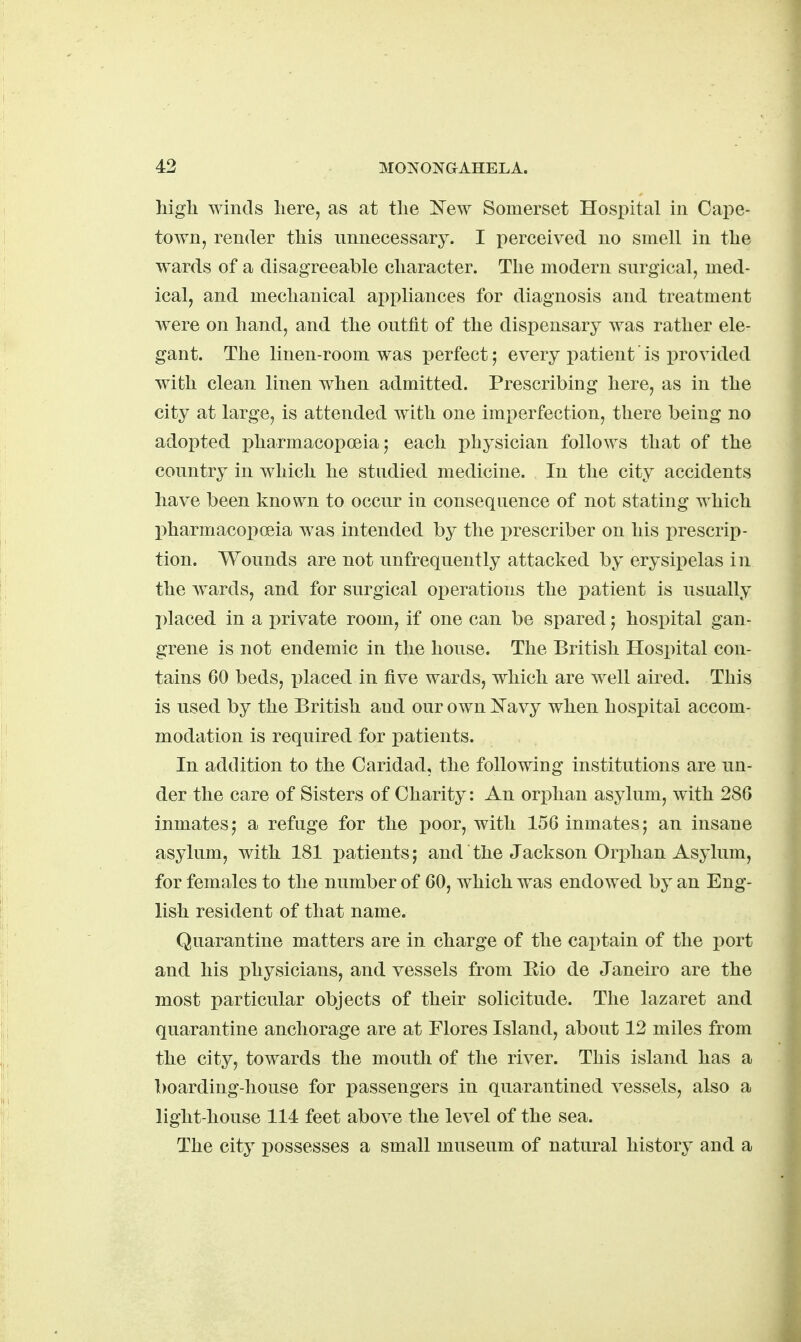 high winds here, as at the 'Ne-w Somerset Hospital in Cape- town, render this unnecessary. I perceived no smell in the wards of a disagreeable character. The modern surgical, med- ical, and mechanical appliances for diagnosis and treatment were on hand, and the outfit of the dispensary was rather ele- gant. The linen-room was perfect; every patient is provided with clean linen when admitted. Prescribing here, as in the city at large, is attended with one imperfection, there being no adopted pharmacopoeia; each physician follows that of the country in which he studied medicine. In the city accidents have been known to occur in conseqnence of not stating which pharmacoi;)oeia was intended by the prescriber on his prescrip- tion. Wounds are not unfrequently attacked by erysipelas in the wards, and for surgical operations the patient is usually I)laced in a private room, if one can be spared; hospital gan- grene is not endemic in the house. The British Hospital con- tains 60 beds, x)laced in five wards, which are well aired. This is used by the British and our own Kavy when hospital accom- modation is required for patients. In addition to the Caridad, the following institutions are un- der the care of Sisters of Charity: An ori)han asylum, with 280 inmates; a refuge for the poor, with 156 inmates; an insane asylum, with 181 patients; and the Jackson Orphan Asylum, for females to the number of 60, which was endowed by an Eng- lish resident of that name. Quarantine matters are in charge of the cai)tain of the port and his physicians, and vessels from Eio de Janeiro are the most particular objects of their solicitude. The lazaret and quarantine anchorage are at Flores Island, about 12 miles from the city, towards the mouth of the river. This island has a boarding-house for passengers in quarantined vessels, also a light-house 114 feet above the level of the sea. The city possesses a small museum of natural history and a