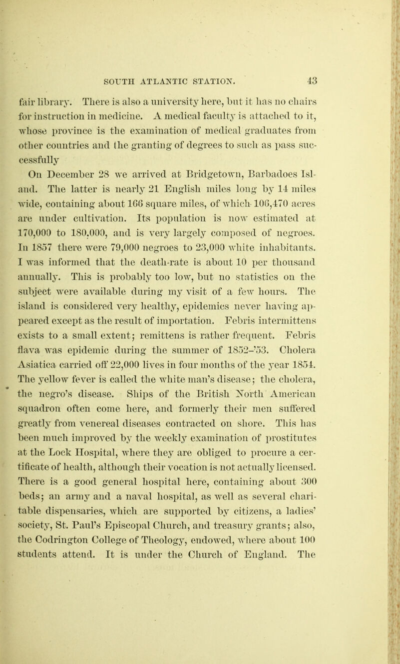 fair library. There is also a university here, but it has no chairs for instruction in medicine. A medical faculty is attached to it, whose province is the examination of medical graduates from other countries and the granting of degrees to such as pass suc- cessfully On December 28 we arrived at Bridgetown, Barbadoes Isl- and. The latter is nearly 21 English miles long by 14 miles wide, containing about 166 square miles, of which 106,470 acres are under cultivation. Its population is now estimated at 170,000 to 180.000, and is very largely composed of negroes. In 1857 there were 79,000 negroes to 23,000 white inhabitants. I was informed that the death-rate is about 10 per thousand annually. This is probably too low, but no statistics on the subject were available during my visit of a few hours. The island is considered very healthy, epidemics never having ap- peared except as the result of imi)ortation. Febris intermittens exists to a small extent; remittens is rather frequent. Febris flava was epidemic during the summer of 1852-'53. Cholera Asiatica carried off 22,000 lives in four months of the year 1854. The yellow fever is called the white man's disease 5 the cholera, the negro's disease. Ships of the British i^'orth American squadron often come here, and formerly their men suffered greatly from venereal diseases contracted on shore. This has been much improved b}^ the weekly examination of prostitutes at the Lock Hospital, where they are obliged to procure a cer- tificate of health, although their vocation is not actually licensed. There is a good general hospital here, containing about 300 beds; an army and a naval hospital, as well as several chari- table dispensaries, which are supported by citizens, a ladies' society, St. Paul's Episcopal Church, and treasury grants; also, the Codrington College of Theology, endowed, ^ here about 100 students attend. It is under the Church of England. The