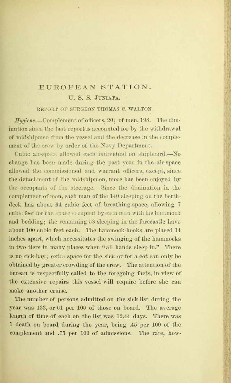 U. S. S. Juniata. REPORT OF SURGEON THOMAS C, WALTON. Eygiene,—Complement of officers, 20 5 of men, 198. The dim- inution siT5 ue the last report is iiccounted for by the withdrawal of midshipmen from the ressel and the decrease in the comple- ment of th'j crew by order of the ^Te.vy DepartmeiLt. Cubic air-space allowed eaclf individual on shipboard.—1^0 cbange has been made during the past year in the air-space allowed the commissioned and warrant officers, except, since the detachment of the midshipmen, more has been enjoyed by the oceupaniG of i^ie steerage. Since the diminution in the complement of men, each man of the 140 sleeping on the berth- deck has about 64 cubic feet of breathing-space, allowing 7 cubic feet for the ,-;.T)aco > • ociipied by each m -xiv with his. ha'j.mock and bedding5 the remaining 5S sleex)ing in the forecastle have about 100 cubic feet each. The hammock-hooks are placed 14 inches apart, which necessitates the swinging of the hammocks in two tiers in many places when ^'all hands sleep in. There is no sick-bay,° exti space for the sick or for a cot can only be obtaiued by greater crowding of the crew. The attention of the bureau is respectfully called to the foregoing facts, in view of the extensive repairs this vessel will require before she can make another cruise. The number of persons admitted on the sick-list during the year was 133, or 01 per lOO of those on board. The average length of time of each on the list was 12.44 days. There was 1 death on board during the year, being .45 per 100 of the comi^lement and .75 per 100 of admissions. The rate, how-