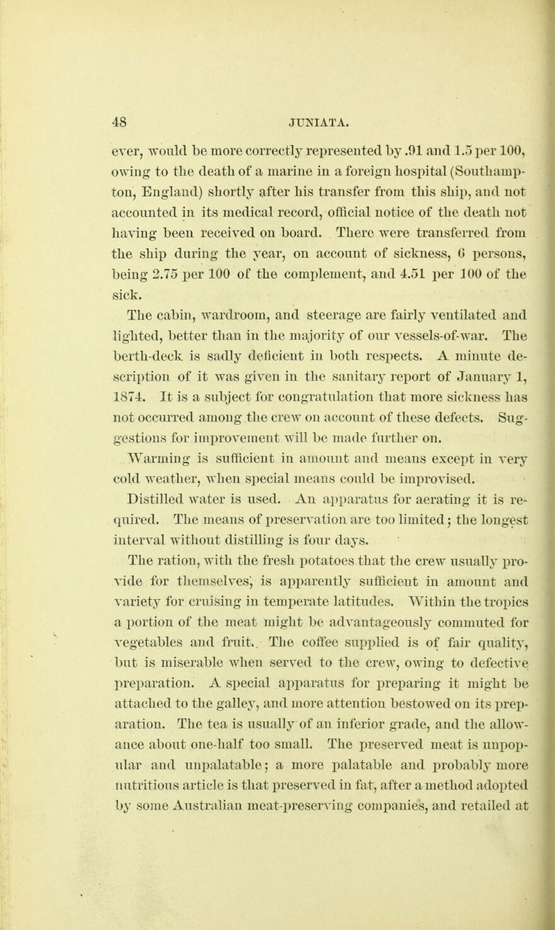 ever, would be more correctly represented by .91 and 1.5 per 100, owing to the death of a marine in a foreign hospital (Southamp- ton, England) shortly after his transfer from this ship, and not accounted in its medical record, official notice of the death not having been received on board. There were transferred from the ship during the year, on account of sickness, 6 i^ersons, being 2.75 per 100 of the complement, and 4.51 i)er 100 of the sick. The cabin, wardroom, and steerage are fairly ventilated and lighted, better than in the majority of our vessels-of-war. The berth-deck is sadly deficient in both respects. A minute de- scription of it Avas given in the sanitary report of January 1, 1874. It is a subject for congratulation that more sickness has not occurred among the crew on account of these defects. Sug- gestions for imi)rovement will be made further on. Warming is sufficient in amount and means except in very cold weather, when special means could be improvised. Distilled water is used. An ajiparatus for aerating it is re- quired. The means of preservation are too limited j the longest interval without distilling is four days. The ration, with the fresh j)otatoes that the crew usually pro- vide for themselves', is apparently sufficient in amount and variety for cruising in temperate latitudes. Within the tropics a portion of the meat might be advantageously commuted for vegetables and fruit.. The coffee supplied is of fair quality, but is miserable when served to the crew, owing to defective preparation. A special apparatus for preparing it might be attached to the galley, and more attention bestowed on its prep- aration. The tea is usually of an inferior grade, and the allow- ance about one-half too small. The preserved meat is uupop- ular and unpalatable 5 a more palatable and probably more luitritious article is that preserved in fat, after a method adopted by some Australian meat-preserving companies, and retailed at