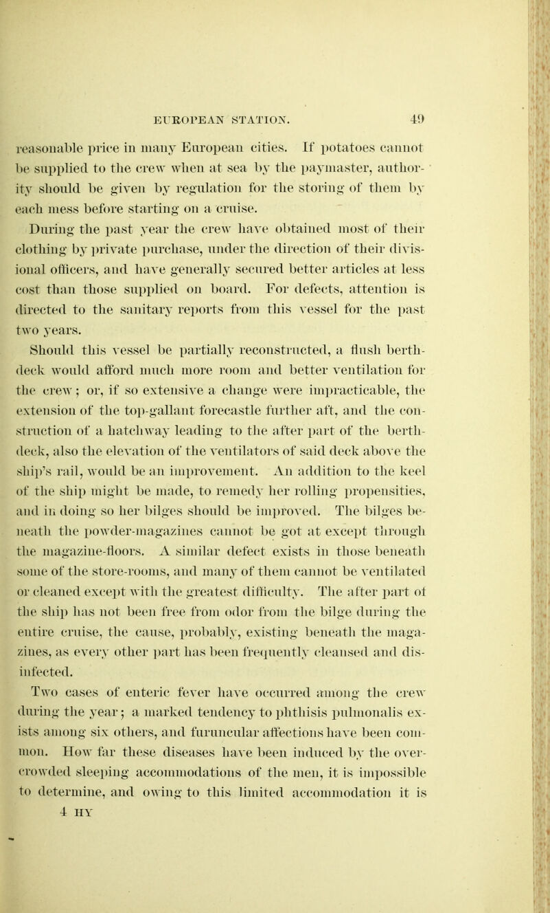 reasonable price in many European cities. If potatoes cannot be supplied to the crew when at sea by the paymaster, author- ity should be given by regulation for the storing of them by each mess before starting on a cruise. During the past year the crew lia^ e obtained most of then- clothing by ])rivate purchase, under the direction of their divis- ional officers, and have generally secured better articles at less cost than those supplied on board. For defects, attention is directed to the sanitary reports trom this v essel for the past two years. Should this vessel be partially reconstructed, a tlush berth- deck would afford nuich more room and better ventilation for the crew; or, if so extensive a change were imx)racticable, the extension of the top-gallant forecastle further aft, and the con- struction of a hatchway leading to the after part of the berth- deck, also the elevation of the ventilators of said deck above the ship's rail, would be an improvement. An addition to the keel of the ship might be made, to remedy her rolling i)ropensities, and in doing so her bilges should be imx)roved. The bilges be- neath the i)Owder-magazines cannot be got at except through the magazine-floors. A similar defect exists in those beneath some of the store-rooms, and many of them cannot be ventilated or cleaned except with the greatest difficulty. The after i^art ot the ship lias not been free from odor from the bilge during the entire cruise, the cause, probably, existing beneath the maga- zines, as every other ]3art has been frequently cleansed and dis- infected. Two cases of enteric fever have occurred among the crew during the year; a marked tendency to phthisis pulmonalis ex- ists among six others, and furuncular affections have been com- mon. How far these diseases have been induced by the oxei- crowded sleeping accommodations of the men, it is impossible to determine, and owing to this limited accommodation it is 4 HY