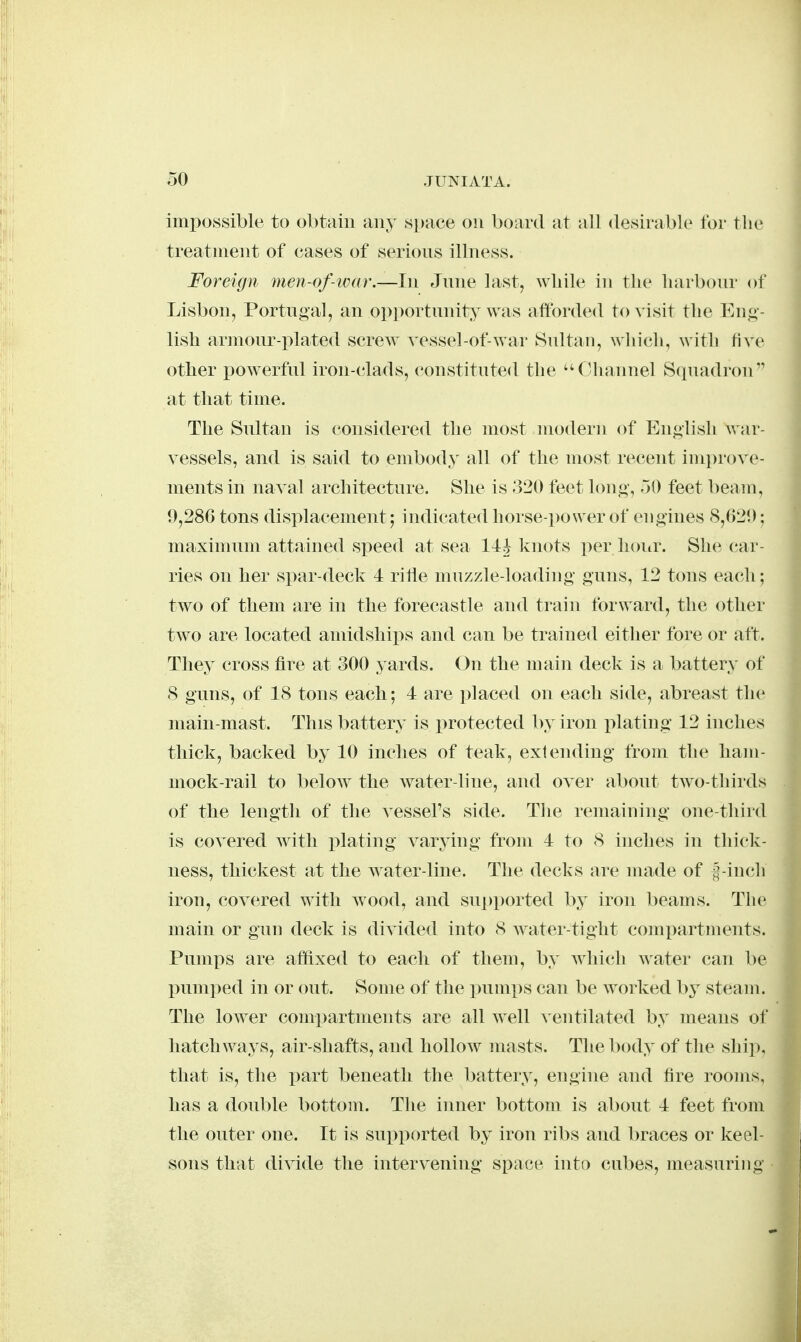 impossible to obtain any space on board at all desirable for the treatment of cases of serions illness. Foreign men-of-tvar.—In Jnne last, while in the harbonr of Lisbon, Portugal, an opportunity was aftbrded to visit the Eug- lisli ar]nour-i:>lated scrcAv vessel-of-war Sultan, wliich, with live other powerful iron-clads, constituted the Channel Squadron at that time. The Sultan is considered the most modern of English war- vessels, and is said to embody all of the most recent improve- ments in naval architecture. She is 320 feet long, 30 feet l)eam, 9,286 tons displacement; indicated horse-power of engines 8,020; maxinnim attained speed at sea 1 knots per hoitr. She (tar- ries on her spar-deck 4 ritle nmzzle-loading guns, 12 tons each; two of them are in the forecastle and train forward, the other two are located amidships and can be trained either fore or aft. They cross fire at 300 yards. On tlie main deck is a battery of 8 guns, of 18 tons each; 4 are placed on each side, abreast the main-mast. This battery is protected by iron plating 12 inches thick, backed by 10 inclies of teak, extending from the ham- mock-rail to below the Avater-line, and over about tAvo-thirds of the length of the vessel's side. Tlie remaining one-third is covered with j)lating varying from 4 to 8 inches in thick- ness, thickest at the w^ater-line. The decks are made of |-inch iron, coA^ered with Avood, and supported by iron beams. The main or gun deck is divided into 8 Avater-tight compartments. Pumps are affixed to each of them, by Avhich water can be pumped in or out. Some of the immps can be worked by steam. The loAver compartments are all Avell \'entilated hy means of hatchways, air-shafts, and holloAv masts. The body of the ship, that is, the part beneath the battery, engine and fire rooms, has a double bottom. The inner bottom is about 4 feet from the outer one. It is supported by iron ribs and braces or keel- sons that diAide the intervening space into cubes, measuring