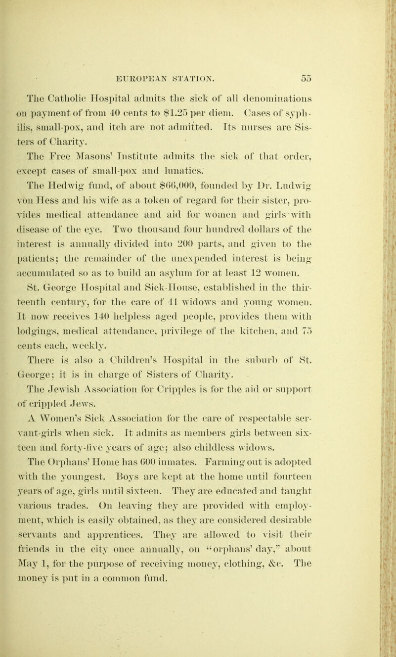 The Catholic Hospital admits the sick of all (leiiomiiiatioiis ou payment of from 40 cents to .$1.25 per diem. Cases of sy])li- ilis, small-pox, and itcli are not admitted. Its nnrses are Sis- ters of Charity. The Free Masons' Institnte admits the sick of that order, except cases of small-pox and lunatics. The Hedwig' fund, of abont $()(j,()00, founded by Dr. Ludwig von Hess and his wife as a token of regard tor their sister, x)ro- vides medical attendance and aid for women and girls with disease of the eye. Two tlionsand fonr hnndred dollars of the interest is annually divided into 200 parts, and given to the patients 5 the remainder of the nnexpended interest is being accnmulated so as to build an asylnm for at least 12 women. St. George Hospital and Sick-House, established in the thir- teenth century, for the care of 41 widows and young women. It now receives 140 helpless aged i)eople, provides them with lodgings, medical attendance, privilege of the kitchen, and 75 cents each, weekly. There is also a Children's Hospital in the suburb of St. George j it is in charge of Sisters of Charity. The Jewish Association for Crii)i)les is for the aid or su^jport of crippled Jews. A Women's Sick Association for the care of respectable ser- vant-girls when sick. It admits as members girls between six- teen and forty-hve years of age; also childless widows. The Orphans' Home has 000 inmates. Farming out is adopted Avith the youngest. Boys are kept at the home until fourteen years of age, girls until sixteen. They are educated and taught various trades. On leaving they are provided with employ- ment, which is easily obtained, as thej are considered desirable servants and apprentices. They are allowed to visit their friends in the city once annually, on orj^hans' day, about May 1, for the purpose of receiving money, clothing, &c. The money is i^ut in a common fund.