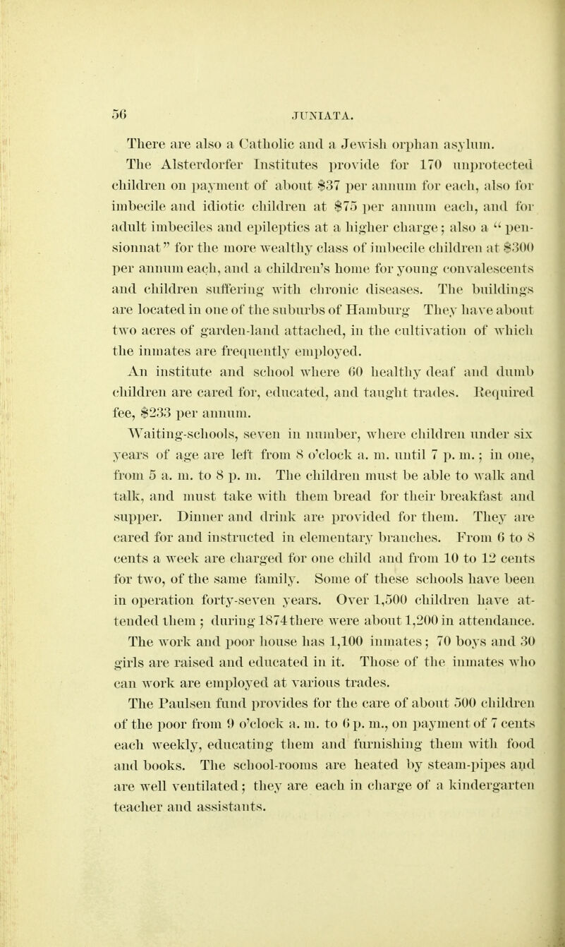 There are also a Catliolic and a Jewish orphan asyhini. The Alsterdorfer Institutes provide for 170 unprotected children on payment of about $37 per annum for each, also for imbecile and idiotic children at $75 i)er annum eacli, and for adult imbeciles and epileptics at a liigher charge; also a  pen- sionnat for the more wealthy class of imbecile chiklren at $300 per annum each, and a children's home for young convalescents and children suffering with chronic diseases. The buildings are located in one of the suburbs of Hamburg They have about two acres of garden-land attached, in the cultivation of which the inmates are frequently emi)loyed. An institute and school where 00 healthy deaf and dumb children are cared for, educated, and taught trades, liequired fee, $233 per annum. Waiting-schools, seven in number, where children under six years of age are left from 8 o'clock a. m. until 7 p. m.; in one, from 5 a. m. to 8 p. m. The children must be able to walk and talk, and must take with them bread for their breakfast and supper. Dinner and drink are i^rovided for them. They are cared for and instructed in elementary branches. From G to 8 cents a week are charged for one child and from 10 to 12 cents for two, of the same family. Some of these schools have been in oi^eration forty-seven years. Over 1,500 children have at- tended them 5 during 1874 there were about 1,200 in attendance. The work and jjoor house has 1,100 inmates; 70 boys and 30 girls are raised and educated in it. Those of the inmates who can work are emi^loyed at various trades. The Paulsen fund provides for the care of about 500 children of the poor from 9 o'clock a. m. to 6 p. m., on payment of 7 cents each weekly, educating them and furnishing them with food and books. The school-rooms are heated by steam-pipes and are well ventilated; they are each in charge of a kindergarten teacher and assistants.