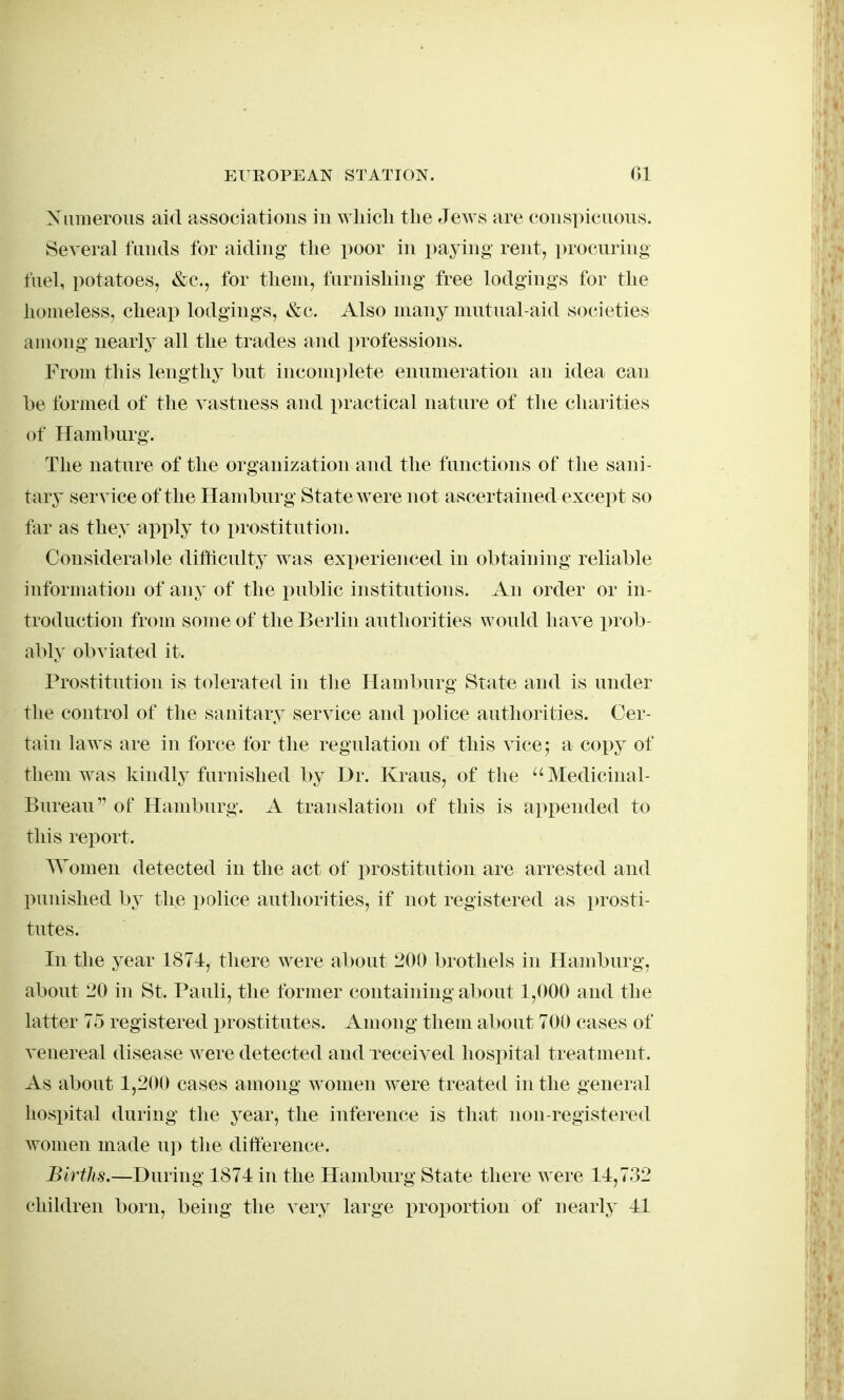 Xiiiiieroiis aid associations in wliicli the Jews are conspicuons. Several fiuids for aiding the poor in paying rent, i)rocuring fuel, potatoes, &c., for them, furnishing' free lodgings for the homeless, cheap lodgings, &c. Also many mutual-aid societies among nearly all the trades and ])rofessions. From this lengthy but incom]^lete enumeration an idea can he formed of the vastness and practical nature of the charities of Hamburg. The nature of the organization and the functions of the sani- ttuy service of the Hamburg State were not ascertained except so far as they apply to prostitution. Considerable difficulty was exx)erienced in obtaining reliable information of any of the i^ublic institutions. An order or in- troduction from some of the Berlin anthorities would have prob- ably obviated it. Prostitution is tolerated in the Hamburg State and is under the control of the sanitary service and police authorities. Cer- tain laws are in force for the regulation of this vice; a copy of them was kindly furnished by Dr. Kraus, of the ^'Medicinal- Burean of Hamburg. A translation of this is appended to this report. Women detected in the act of prostitution are arrested and punished by the police authorities, if not registered as prosti- tutes. In the year 1874, there were about 200 brothels in Hamburg, about 20 in St. Pauli, the former containing about 1,000 and the latter 75 registered prostitutes. Among them about 700 cases of venereal disease were detected and received hospital treatment. As about 1,200 cases among w^omen were treated in the general hospital during the year, the inference is that nou-registered women made up the difference. Births.—During 1871 in the Hamburg State there were 11,732