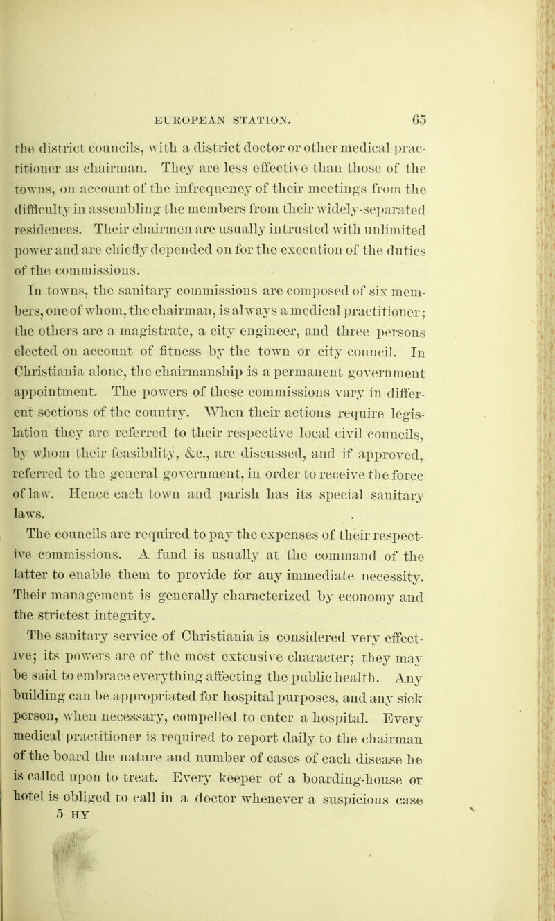 the district councils, witli a district doctor or other medical jn^c- titioner as chairman. They are less effective than those of the towns, on account of the infrequency of their meetings from the difficulty in assembling the members from their widely-separated residences. Their chairmen are usually intrusted with unlimited power and are chiefly depended on for the execution of the duties of the commissions. In towns, the sanitary commissions are composed of six mem- bers, one of wh om, the chairman, is always a medical practitioner j the others are a magistrate, a city engineer, and three i)ersons elected on account of fitness by the town or city council. In Christiania alone, the chairmanshii) is a permanent government appointment. The powers of these commissions vary in differ- ent sections of the country. When their actions require legis- lation they are referred to their respective local civil councils, by whom their feasibility, &c., are discussed, and if approved, referred to the general government, in order to receive the force of law. Hence each town and x)arish has its special sanitary laws. The councils are required to pay the exiDenses of their respect- ive commissions. A fund is usually at the command of the latter to enable them to provide for any immediate necessity. Their management is generally characterized by economy and the strictest integrity. The sanitary service of Christiania is considered very effect- ive; its powers are of the most extensive character; they may be said to embrace everything affecting the public health. Any building can be appropriated for hospital purposes, and any sick person, when necessary, compelled to enter a hosi^ital. Every medical practitioner is required to report daily to the chairman of the board the nature and number of cases of each disease he is called upon to treat. Every keeper of a boarding-house or hotel is obliged to call in a doctor whenever a suspicious case 5 HY