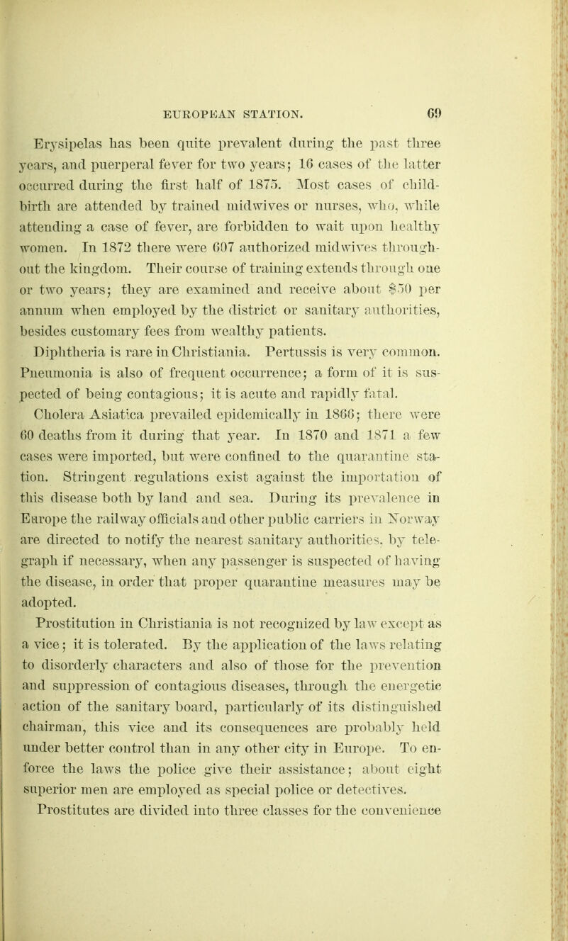 Erysipelas has been quite prevalent during tlie past tliree years, and puerperal fever for two years; 16 cases of tlie latter occurred during ttie first lialf of 1875. Most cases of cliild- birth are attended by trained mid wives or nurses, who, while attending a case of fever, are forbidden to wait upon healthy women. In 1872 there Avere 607 authorized midwives through- out the kingdom. Their course of training extends through one or two years; they are examined and receive about $50 per annum when employed by the district or sanitary authorities, besides customary fees from wealthy patients. Diphtheria is rare in Christiania. Pertussis is very common. Pneumonia is also of frequent occurrence; a form of it is sus- pected of being contagious; it is acute and rapidly fatal. Cholera Asiatica i^revailed epidemically in 1866; there were 60 deaths from it during that year. In 1870 and 1871 a few cases were imi)orted, but were confined to the quarantine sta- tion. Stringent regulations exist against the importation of this disease both by land and sea. During its prevalence in Europe the railway officials and other pnblic carriers in Norway are directed to notify the nearest sanitary authorities, by tele- graph if necessary, when any x)assenger is suspected of having the disease, in order that x>roper quarantine measures may be adopted. Prostitution in Christiania is not recognized by law except as a vice; it is tolerated. By the application of the laws relating to disorderly characters and also of those for the i^revention and suppression of contagious diseases, through the energetic action of the sanitary board, particularly of its distinguished chairman, this vice and its consequences are probably held under better control than in any other city in Europe. To en- force the laws the police give their assistance; about eight superior men are employed as special police or detectives. Prostitutes are divided into three classes for the convenience