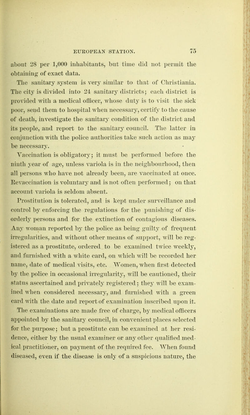 about 28 per 1,000 inhabitants, but time did not permit the obtaining of exact data. The sanitary system is very similar to that of Christiania. The city is divided into 21 sanitary districts; each district is provided with a medical officer, whose duty is to visit the sick l)oor, send them to hospital when necessary, certify to tlie cause of death, investigate the sanitary condition of the district and its people, and report to the sanitary council. The latter in conjunction with the police authorities take such action as may be necessary. Yaccination is obligatory; it must be performed before the ninth year of age, unless variola is in the neighbourhood, then all persons who have not already been, are vaccinated at once. Eevaccination is voluntary and is not often performed on that account variola is seldom absent. Prostitution is tolerated, and is kept under surveillance and control by enforcing the regulations for the i^unishing of dis- orderly persons and for the extinction of contagious diseases. Any woman reported by the police as being guilty of frequent irregularities, and without otlier means of suj)i)ort, will be reg- istered as a prostitute, ordered to be examined twice weekly, and furnished with a white card, on which will be recorded her name, date of medical visits, etc. Women, when first detected by the police in occasional irregularity, will be cautioned, their status ascertained and privately registered; they will be exam- ined when considered necessary, and furnished with a green card with the date and report of examination inscribed ux^on it. The examinations are made free of charge, by medical officers apx)ointed by the sanitary council, in convenient i>laces selected for the purpose; but a prostitute can be examined at her resi- dence, either by the usual examiner or any other qualified med- ical practitioner, on payment of the required fee. When found diseased, even if the disease is only of a suspicious nature, the