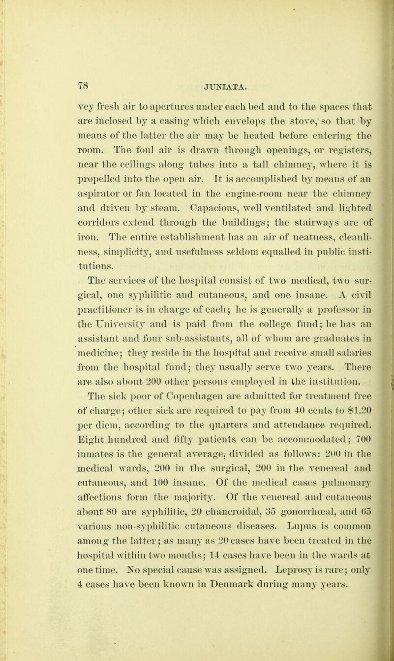 vey fresli air to apertures under eaclibed and to tlie spaces tbat are inclosed by a casing wliicli envelops the stove, so tliat by means of the latter tbe air may be heated before entering- the room. The foul air is drawn through openings, or registers, near the ceilings along tubes into a tall chimney, where it is prox)elled into the ojien air. It is accomplished by means of an aspirator or fan located in the engine-room near the chimney and driven by steam. Capacious, well ventilated and lighted corridors extend through the buildings; the stairways are of iron. The entire establishment has an air of neatness, cleanli- ness, simi^licity, and usefulness seldom equalled in i)ublic insti- tutions. The services of the hospital consist of two medical, two sur- gical, one syphilitic and cutaneous, and one insane. A civil practitioner is in charge of each 5 he is generally a i)rofessor in the University and is paid from the college fund; he has an assistant and four sub-assistants, all of Avhom are graduates in medicine; they reside in the hosi)ital and receive small salaries from the hospital fund; they usually serve two years. There are also about 200 other persons employed in the institution. The sick poor of Copenhagen are admitted for treatment free of charge; other sick are required to pay from 40 cents to $1.20 per diem, according to the (quarters and attendance required. Eight hundred and fifty patients can be accoiinnodated; 700 inmates is the general average, divided as folioavs : 200 in the medical wards, 200 in the surgical, 200 in the venereal and cutaneous, and 100 insane. Of the medical cases puhnonary affections form the majority. Of the venereal and cutaneous about 80 are syphilitic, 20 chancroidal, 35 gonorrhoial, and 05 various non-syphilitic cutaneous diseases. Lujms is common among the latter; as many as 20cases have been treated in the hosi)ital within two montlis; 14 cases have been in the wards at one time. 'No special cause was assigned. Leprosy is rare; only 4 cases have been known in Denmark during many years.
