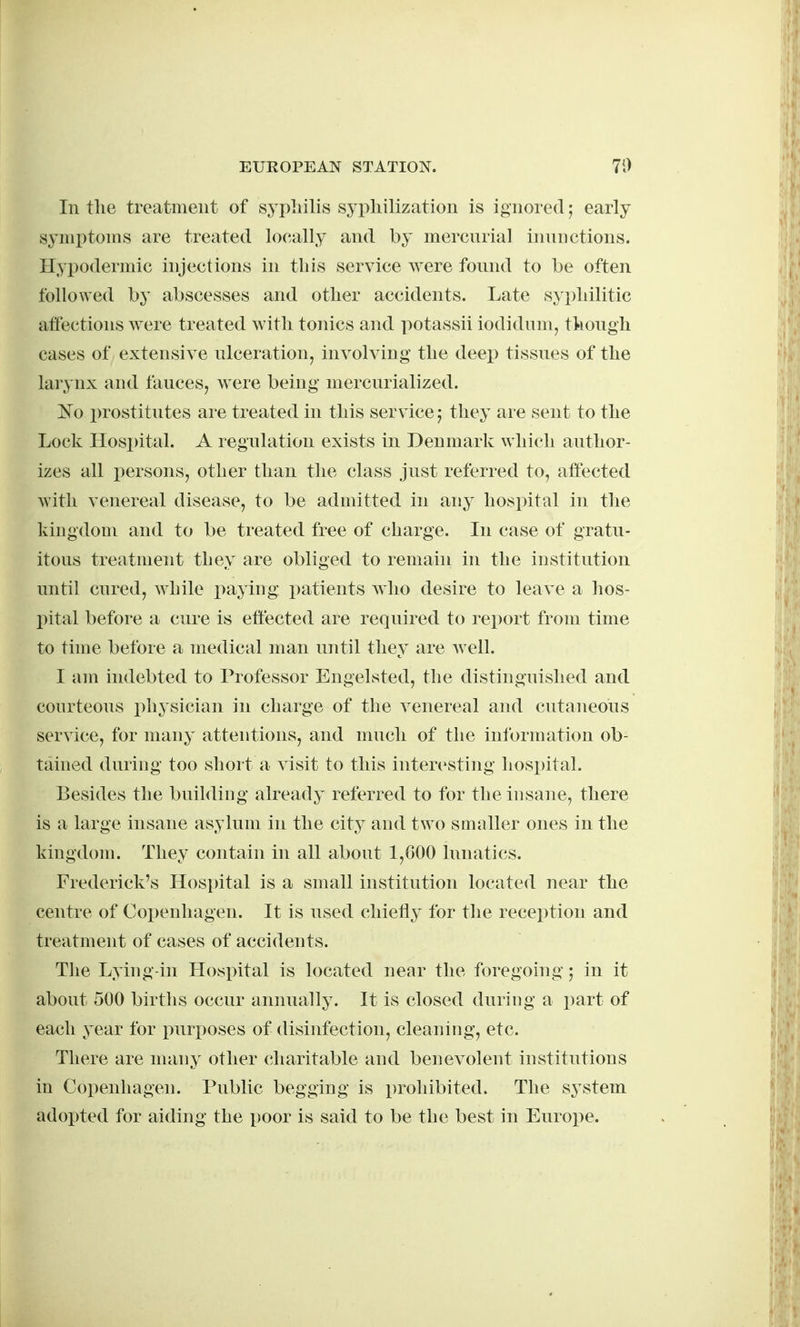 In the treatment of syphilis syphilization is ignored; early symptoms are treated locally and by mercnrial innnctions. Hypodermic injections in this service were found to be often followed by abscesses and other accidents. Late syphilitic affections were treated with tonics and potassii iodidum, though cases of extensive ulceration, involving the deep tissues of the larynx and fauces, were being mercurialized. Ko i)rostitutes are treated in this service j they are sent to the Lock Hospital. A regulation exists in Denmark which author- izes all persons, other than the class just referred to, affected with venereal disease, to be admitted in any hospital in the kingdom and to be treated free of charge. In case of gratu- itous treatment they are obliged to remain in the institution until cured, while paying patients who desire to leave a hos- pital before a cure is effected are required to report from time to time before a medical man until they are well. I am indebted to Professor Engelsted, the distinguished and courteous physician in charge of the venereal and cutaneous service, for many attentions, and much of the information ob- tained during too short a visit to this interesting hospital. Besides the building already referred to for the insane, there is a large insane asylum in the city and two smaller ones in the kingdom. They contain in all about 1,G00 lunatics. Frederick's Hospital is a small institution located near the centre of Copenhagen. It is used chietly for the reception and treatment of cases of accidents. The Lying-in Hospital is located near the foregoing; in it about 500 births occur annually. It is closed during a part of each year for puri)oses of disinfection, cleaning, etc. There are many other (;haritable and benevolent institutions in Copenhagen. Public begging is prohibited. The s^^stem adopted for aiding the poor is said to be the best in Europe.