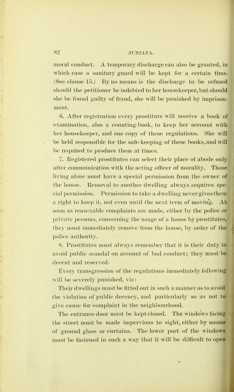 moral conduct. A temporary discliarge can also be granted, in wliicli case a sanitary guard will be kept for a certain time. (See clause 15.) By no means is tlie discliarge to be refused should the petitioner be indebted to her liousekeei)er, but should she be found guilty of fraud, she will be punished by imprison- ment. G. After registration every prostitute will receive a book of examination, also a counting-book, to keep her account with her housekeeper, and one copy of these regulations. She will be held responsible for the safe-keeping of these books, and will be required to j^roduce them at times. 7. Eegistered prostitutes (^an select their place of abode only after communication with the acting officer of morality. Those living alone must have a s]>ecial i)ermission from the owner of the house, llemoval to another dwelling always requires spe- cial permission. Permission to take a dwelling never gives them a right to keep it, not even until the next term of moving. Ais soon as reasonable complaints are made, either by the police or X)rivate i^ersons, concerning the usage of a house by prostitutes, they must immediately remove from the house, by order of the police authority. S. Prostitutes nnist always remember that it is their duty to avoid public scandal on account of bad conduct; they must be decent and reserved. Every transgression of the regulations immediately following l^m be severely punished, viz: Their dwellings must be fitted out in such a manner as to avoid th-e violation of public decency, and i:)articularly so as not to give cause for comi^laint in the neighbourhood. The entrance-door must be kept closed. The windows facing the street must be made impervious to sight, either by means of ground glass or curtains. The lower part of the windows nuist be fastened in such a way that it will be difticult to open