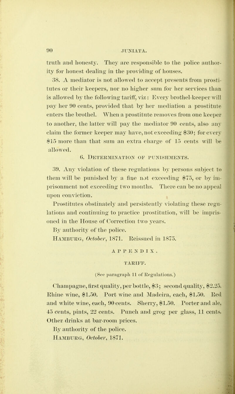 truth and honesty. They are responsible to the police autlior- ity for honest dealing- in the providing of houses. 38. A mediator is not allo\yed to accept presents from x)rosti- tutes or their keepers, nor no higher sum for her services than is allowed by the following tariff, viz : Every brothel-keeper will pay her 90 cents, provided that by her mediation a i)rostitute enters the brothel. When a prostitute removes from one keeper to another, the latter Avill pay the mediator 90 cents, also any claim the former keeper may have, not exceeding $30; for every $15 more than that sum an extra charge of 15 cents will be allowed. 6. Determination of punishments. 39. Any violation of these regulations by persons subject to them Avill be punished by a fine not exceeding $75, or by im- prisonment not exceeding two months. There can be no appeal upon conviction. ' , Prostitutes obstinately and persistently violating these regu- lations and continuing to practice prostitution, will be impris- oned in the House of Correction two years. By authority of the police. Hamburg, October, 1871. Reissued in 1875. appendix. TARIFF. (See paragraph 11 of Regulations.) Champagne, first quality, i^er bottle, $3 j second quality, $2.25. Rhine wine, $1.50. Port wine and Madeira, each, $1.50. Red and white wine, each, 90 cents. Sherry, $1.50. Porter and ale. 45 cents, pints, 2'2 cents. Punch and grog per glass, 11 cents. Other drinks at bar-room prices. By authority of the police. Hamburg, October, 1871.