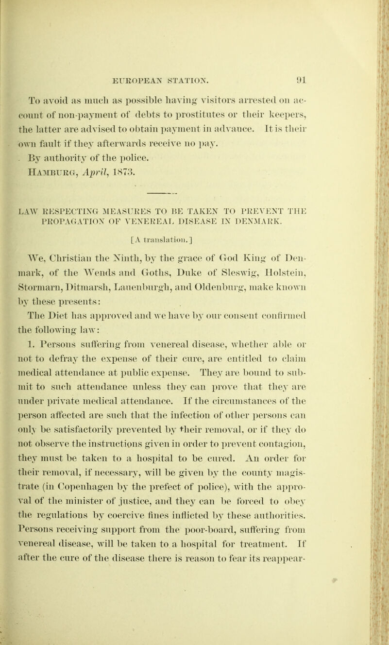 To avoid as much as possible having visitors arrested on ac- connt of non-payment of debts to prostitntes or their Iceepers, the latter are advised to obtain i)ayment in advance. It is their own fanlt if they afterwards receive no pay. . By anthority of the police. Hamburg, April, 1873. LAW RESPECTING MEAkSURES TO BE TAKEN TO PREVENT THE PROPAGATION OF VENEREAE DISEASE IN DENMx\RK. [A translation.] We, Christian the ^N'inth, by the grace of God King of Den- mark, of the Wends and Goths, Dnke of Sleswig, Hoi stein, Stormarn, Ditraarsh, Lanenbnrgh, and Oldenburg, make known by these presents: The Diet has approved and we have by our consent confirmed the following law: 1. Persons suftering from A^enereal disease, whether able or not to defray the expense of their cure, are entitled to claim medical attendance at public expense. They are bound to sub- mit to such attendance unless they can prove that they are under private medical attendance. If the circumstances of the person affected are such that the infection of other persons can only be satisfactorily prevented by their removal, or if they do not observe the instructions given in order to prevent contagion, they must be taken to a hospital to be cured. An order for their removal, if necessary, will be given by the county magis- trate (in Copenhagen by the prefect of police), with the appro- val of the miinster of justice, and they can be forced to obey the regulations by coercive fines inflicted by these authorities. Persons receiving support from the poor-board, suftering from venereal disease, Avill be taken to a hospital for treatment. If after the cure of the disease there is reason to fear its reappear-