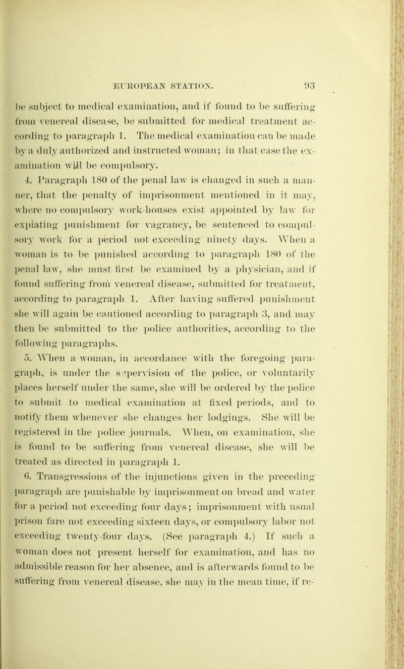 l)e subject to medical exainiuatioii, and if found to be suffering- from venereal disease, be submitted for medical treatuient ac- cordiu<;' to paragraph 1. The medical examiuation can be made by a duly authorized and iustructed woman; in that case the ex- amiuation wjil be compulsory. 4. raragraph 180 of the penal law is chauged in such a uian- ner, that the penalty of imprisonment mentioned iu it uuiy, where uo (iouipulsory work-houses exist appointed by law f(^r expiating punishment for vagrancy, be sentenced to (M)m])ul- sory work for a pieriod not exceeding ninety days. When a A\'oman is to be liunished according* to paragraph 180 of the l)enal law^, she uiust tirst be exauiined by a physician, and if found suffering from venereal disease, submitted for treatment, accordiug to paragraph 1. After having suffered punishment she will again be cautioned according to i^aragraph 3, and may then be subuiitted to the police authorities, according to the followiug x)aragraphs. 5. AMien a wouian, in accordanc^e with the foregoiug para- graph, is under the SL^pervision of the ijolice, or A^oluntarily places herself under the same, she will be ordered by the i^olice to submit to uiedical examination at tixed periods, and to notify them whenever she changes her lodgings. She will be registered in the police journals. AYhen, on exaoiination, she is found to be suffering from venereal disease, she will l)e treated as directed in paragraph 1. (>. Transgressions of the injunctions given in the preceding- paragraph are punishable by imprisonment on bread and water for a x)eriod not exceeding four days ; imprisonment with usual prison fare not exceeding sixteen days, or compulsory labor not exceeding twenty-four days. (See paragrajffi 4.) If such a woman does not present herself for examination, and has no admissible reason for her absence, and is afterwards found to be suffering from venereal disease, she may in the mean time, if re-