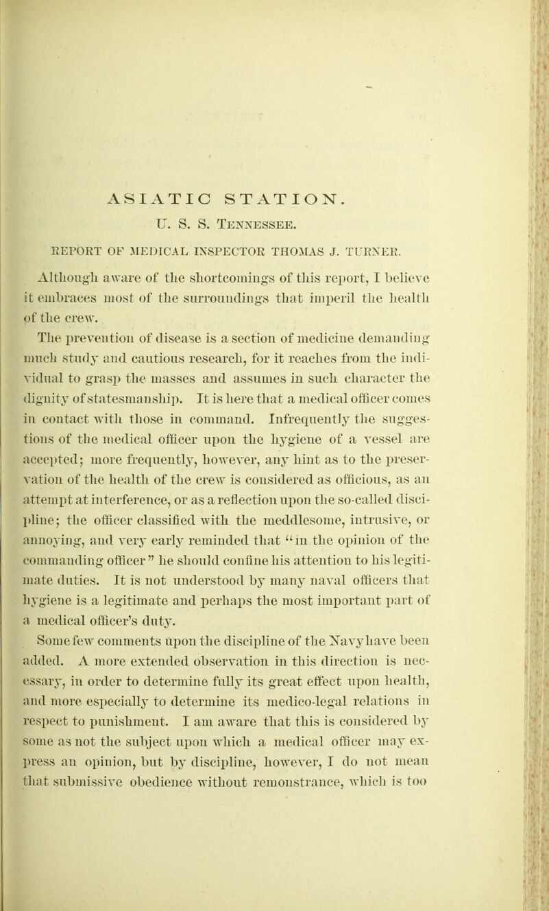 ASIATIC STATION. U. S. S. Tennessee. REPORT OF MEDICAL INSPECTOR THOMAS J. TURNER. AltUougli aware of the sLortcomings of tliis report, I believe it embraces most of the surroimdiugs that imperil the health of the crew. The preveutiou of disease is a section of medicine demanding mnch stndy and cantions research, for it reaches from the indi- vidnal to grasp the masses and assnmes in such character the dignity of statesmanship. It is here that a medical officer comes in contact Avith those in command. Infrequently the sugges- tions of the medical officer upon the hygiene of a vessel are accepted; more frequently, however, any hint as to the preser- vation of the health of the crew is considered as officious, as an attemi^t at interference, or as a reflection upon the so-called disci- l)linej the officer classified with the meddlesome, intrusive, or annoying, and very early reminded that ^'m the opinion of the commanding officer  he should confine his attention to his legiti- mate duties. It is not understood by many naval officers that hygiene is a legitimate and perhaps the most important part of a medical officer's duty. Some few comments ui^on the discipline of the ]Sravyhave been added. A more extended observation in this direction is nec- essary, in order to determine fully its great effect upon health, and more especially to determine its medico-legal relations in respect to punishment. I am aware that this is considered by some as not the subject upon which a medical officer may ex- press an opinion, but hj discipline, however, I do not mean that submissive obedience without remonstrance, which is too