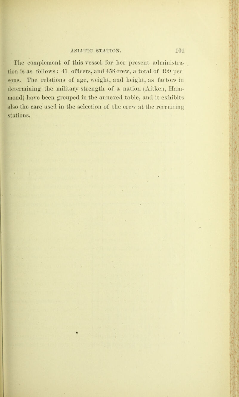 The complement of this vessel for her present administra- tion is as follo^YS : 41 ofticers, and 4j8 cre^v, a total of 41>I) per- sons. The relations of age, weight, and height, as factors in determining the military strength of a nation (Aitken, Ham- mond) have been gronped in the annexed table, and it exhibits also the care used in the selection of the crew at the recruiting stations.