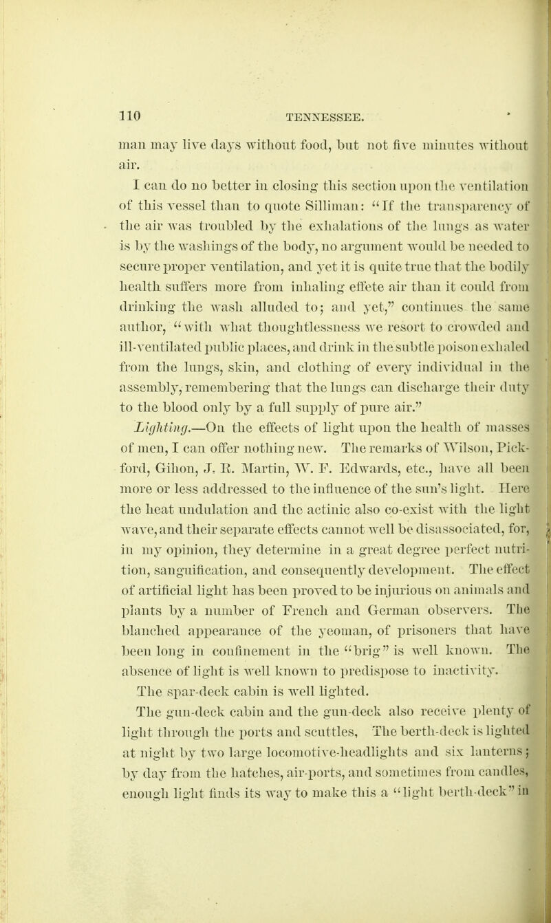 man may live days witlioiit food, but not five minutes ^vitliout air. I can do no better in closing tliis section upon tlie ventilation of tliis vessel than to quote Silliman: ''If the transparency of the air was troubled by the exhalations of the lungs as Avater is by the washings of the body, no argument would be needed to secure proper ventilation, and yet it is quite true that the bodily health suffers more from inhaling effete air than it could from drinking the wash alluded to; and yet, continues the same author, '' with what thoughtlessness we resort to crowded and ill-ventilated public places, and drink in the subtle poison exhaled from the lungs, skin, and clothing of every individual in the assembly, remembering that the luugs can discharge their duty to the blood only by a full supply of pure air. Lighting.—On the effects of light ui^on the health of masses of men, I can offer nothing new. The remarks of Wilson, Pick- ford, Gihon, J. E. Martin, W. F. Edwards, etc., have all been more or less addressed to the influence of the sun's light. Here the heat undulation and the actinic also co-exist with the light wave, and their separate effects cannot well be disassociated, for, in my opinion, they determine in a great degree perfect nutri- tion, sanguification, and consequently development. The effect of artificial light has been proved to be injurious on animals and plants by a number of French and German observers. The blanched appearance of the yeoman, of prisoners that have been long in confinement in the brig is well known. The absence of light is well known to predispose to inactivity. The spar-deck cabin is well lighted. The gun-deck cabin and the gun-deck also receive plenty of light through the ports and scuttles, The berth-deck is lighted at night by two large locomotive-headlights and six lanterns; by day from the hatches, air-ports, and sometimes from candles, enough light finds its way to make this a light berth-deck iu