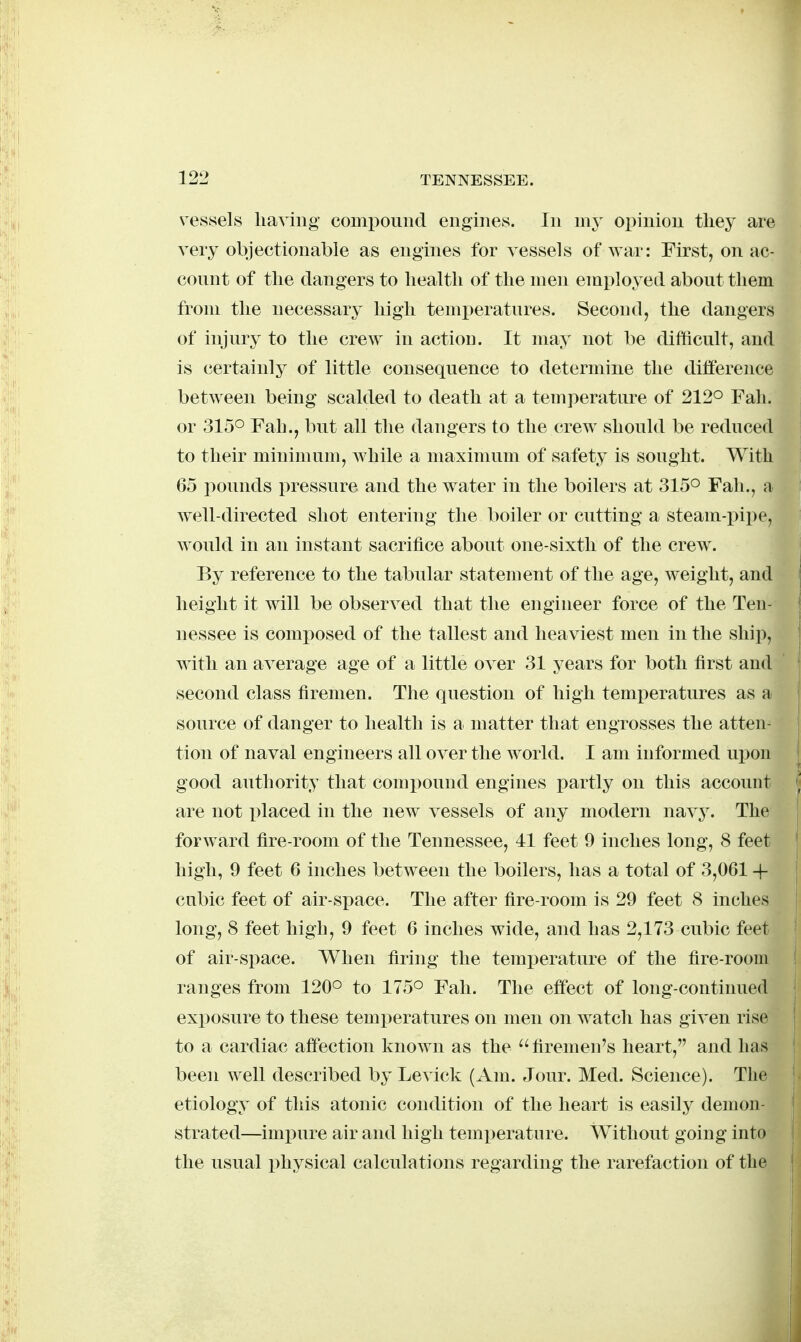 vessels having comi)ound engines. In ni3^ opinion they are very objectionable as engines for vessels of war: First, on ac- connt of the dangers to health of the men employed about them from the necessary high temperatures. Second, the dangers of injury to the crew in action. It may not be difficult, and is certainly of little consequence to determine the difference between being scalded to death at a temperature of 212° Fah. or 3150 Fah., but all the dangers to the crew should be reduced to their minimum, Avhile a maximum of safety is sought. With 65 i^ounds pressure and the water in the boilers at 315° Fah., a well-directed shot entering the boiler or cutting a steam-pipe, would in an instant sacrifice about one-sixth of the crew. By reference to the tabular statement of the age, weight, and height it will be observed that the engineer force of the Ten- nessee is composed of the tallest and heaviest men in the ship, with an average age of a little over 31 years for both first and second class firemen. The question of high temperatures as a source of danger to health is a matter that engrosses the atten- tion of naval engineers all over the world. I am informed upon good authority that compound engines partly on this account are not placed in the new vessels of any modern navy. The forward fire-room of the Tennessee, 41 feet 9 inches long, 8 feet high, 9 feet 6 inches between the boilers, has a total of 3,061 + cubic feet of air-space. The after fire-room is 29 feet 8 inches long, 8 feet high, 9 feet 6 inches wide, and has 2,173 cubic feet of air-space. When firing the temperature of the fire-room ranges from 120° to 175° Fah. The effect of long-continued exposure to these temperatures on men on watch has given rise to a cardiac affection known as the ''firemen's heart, and has been well described by Levick (Am. Jour. Med. Science). The etiology of this atonic condition of the heart is easily demon- strated—imiDure air and high temperature. Without going into the usual physical calculations regarding the rarefaction of the