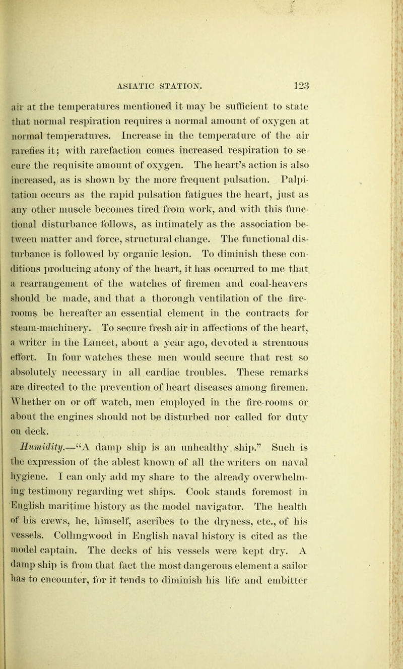 air at the temperatures nientioiied it may be sufficient to state that normal respiration requires a normal amount of oxygen at normal temineratures. Increase in the temperature of the air rarefies it; with rarefaction conies increased respiration to se- cure the requisite amount of oxygen. The heart's action is also increased, as is shown by the more frequent pulsation. Palpi- tation occurs as the rapid pulsation fatigues the heart, just as any other muscle becomes tired from work, and with this func- tional disturbance follows, as intimately as the association be- tween matter and force, structural change. The functional dis- turbance is followed by organic lesion. To diminish these con- ditions producing atony of the heart, it has occurred to me that a rearrangement of the watches of firemen and coal-heavers should be made, and that a thorough ventilation of the tire- rooms be hereafter an essential element in the contracts for steaiii-niacliiiiery. To secure fresh air in aftections of the heart, a writer in the Lancet, about a year ago, devoted a strenuous effort. In four watches these men would secure that rest so absolutely necessary in all cardiac troubles. These remarks are directed to the prevention of heart diseases among firemen. Whether on or oft w^atch, men emi^loyed in the fire-rooms or about the engines should not be disturbed nor called for duty on deck. Humidity.—A damp ship is an unhealthy ship. Such is the expression of the ablest known of all the writers on naval hygiene. I can only add my share to the already overwhelm- ing testimony regarding wet ships. Cook stands foremost in English maritime history as the model navigator. The health of his crews, he, himself, ascribes to the dryness, etc., of his vessels. Collmgwood in English naval history is cited as the model captain. The decks of his vessels were kept dry. A damp ship is from that fact the most dangerous element a sailor lias to encounter, for it tends to diminish his life and embitter