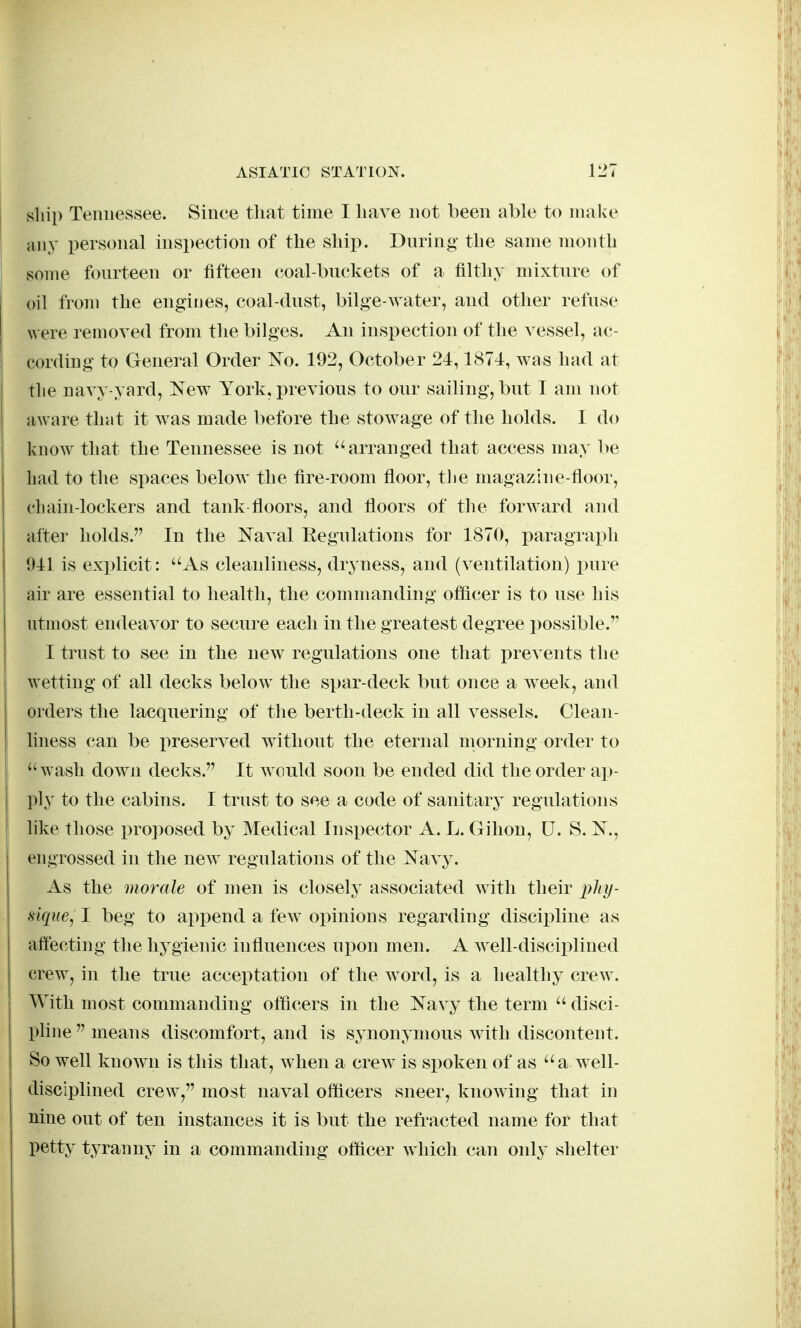 ship Tennessee. Since tliat time I have not been able to make any personal inspection of the ship. During the same month some fourteen or fifteen coal-buckets of a filthy mixture of oil from the engines, coal-dust, bilg•e-^vater, and other refuse were removed from the bilges. An inspection of the vessel, ac- li cording to General Order ISTo. 192, October 24,1874, was had at the navy-yard, New York, previous to our sailing, but I am not aware that it was made before the stowage of the holds. 1 do i know that the Tennessee is not arranged that access may l)e had to the spaces below the fire-room floor, tlie magazine-floor, chain-lockers and tank floors, and floors of the forward and after holds. In the Naval Regulations for 1870, paragraph 941 is explicit: As cleanliness, dryness, and (ventilation) pure air are essential to health, the commanding oflicer is to use his utmost endeavor to secure each in the greatest degree possible. I trust to see in the new regulations one that prevents the wetting of all decks below^ the spar-deck but once a week, and orders the lacquering of the berth-deck in all vessels. Clean- 1 liness can be x>reserved without the eternal morning order to j wash down decks. It Avould soon be ended did the order ap- ply to the cabins. I trust to see a code of sanitarj^ regulations like those pro])osed by Medical Inspector A. L. Gihon, U. S. N., engrossed in the new regulations of the Navy. As the morale of men is closely associated with their j;//?/- fiique, I beg to append a few opinions regarding discipline as affecting the hygienic influences upon men. A well-disciplined crew, in the true acceptation of the word, is a healthy crew. With most commanding officers in the Navy the term  disci- pline  means discomfort, and is synonymous with discontent. So well known is this that, when a crew is spoken of as a well- disciplined crew, most naval officers sneer, knowing that in nine out of ten instances it is but the refracted name for that petty tyranny in a commanding officer which can only shelter