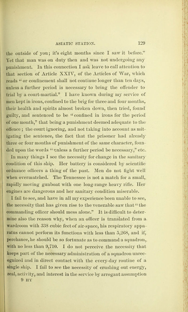 the outside of you; it's eight months since I saw it before. Yet that man was on duty then and was not undergoing any punishment. In this connection I ask leave to call attention to that section of Article XXIV, of the Articles of AVar, wliich reads  or confinement shall not continue longer than ton days, unless a further period is necessary to bring the offender to trial by a court-martial. I have known during my service of men kept in irons, confined to the brig for three and four months,, their health and spirits almost broken down, then tried, found guilty, and sentenced to be  confined in irons for the period of one month, that being a punishment deemed adequate to the ofteuce J the court ignoring, and not taking into account as mit- igating the sentence, the fiict that the prisoner had already^ three or four months of punishment of the same character, foun- ded upon the words iinless a further i^eriod be necessary, etc., In many things I see the necessity for change in the sanitary condition of this ship. Her battery is considered by scientific ordnance officers a thing of the past. Men do not fight well when overmatched. The Tennessee is not a match for a small, rapidly moving gunboat with one long-range heavy rifle. Her engines are dangerous and her sanitary condition miserable. I fail to see, and have in all my exi)erience been unable to see, the necessity that has given rise to the venerable saw that the commanding ofhcer should mess alone. It is difficult to deter- mine also the reason why, when an officer is translated from a, wardroom with 338 cubic feet of air-space, his respiratory appa- ratus cannot perform its functions with less than 5,268, and if,, perchance, he should be so fortunate as to command a squadron,, with no less than 9,710. I do not perceive the necessity that ! keeps part of the necessary administration of a squadron unrec- ognized and in direct contact with the every-day routine of a single ship. I fail to see the necessity of crushing out energy, zeal, activity, and interest in the service by arrogant assumx)tion 9 IIY